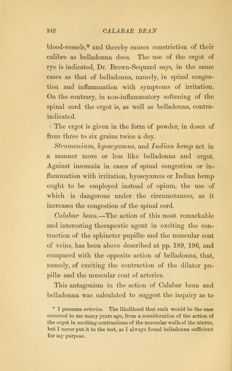 blood-vessels,* and thereby causes constriction of their calibre as belladonna does. The use of the ergot of rye is indicated, Dr. Brown-Sequard says, in the same cases as that of belladonna, namely, in spinal conges- tion and inflammation with symptoms of irritation. On the contrary, in non-inflammatory softening of the spinal cord the ergot is, as well as belladonna, contra- indicated. • The ergot is given in the form of powder, in doses of from three to six grains twice a day. Stramonium, hyoscyamus, and Indian hemp act in a manner more or less like belladonna and ergot. Against insomnia in cases of spinal congestion or in- flammation with irritation, hyoscyamus or Indian hemp ought to be employed instead of opium, the use of which is dangerous under the circumstances, as it increases the congestion of the spinal cord. Calabar bean.—The action of this most remarkable and interesting therapeutic agent in exciting the con- traction of the sphincter pupillae and the muscular coat of veins, has been above described at pp. 189, 196, and compared with the opposite action of belladonna, that, namely, of exciting the contraction of the dilator pu- pillae and the muscular coat of arteries. This antagonism in the action of Calabar bean and belladonna was calculated to suggest the inquiry as to * I presume arteries. The likelihood that such would be the case occurred to me many years ago, from a consideration of the action of the ergot in exciting contractions of the muscular walls of the uterus, but I never put it to the test, as I always found belladonna sufficient for my purpose.