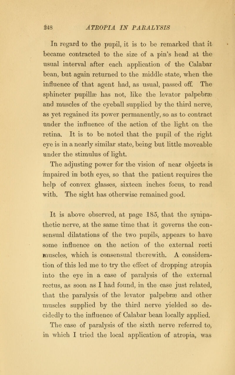 In regard to the pupil, it is to be remarked that it became contracted to the size of a pin's head at the usual interval after each application of the Calabar bean, but again returned to the middle state, when the influence of that agent had, as usual, passed off. The sphincter pupillsG has not, like the levator palpebrse and muscles of the eyeball supplied by the third nerve, as yet regained its power permanently, so as to contract under the influence of the action of the light on the retina. It is to be noted that the pupil of the right eye is in a nearly similar state, being but little moveable under the stimulus of light. The adjusting power for the vision of near objects is impaired in both eyes, so that the patient requires the help of convex glasses, sixteen inches focus, to read with. The sight has otherwise remained good. It is above observed, at page 185, that the sympa- thetic nerve, at the same time that it governs the con- sensual dilatations of the two pupils, appears to have some influence on the action of the external recti muscles, which is consensual therewith. A considera- tion of this led ine to try the effect of dropping atropia into the eye in a case of paralysis of the external rectus, as soon as I had found, in the case just related, that the paralysis of the levator palpebrse and other muscles supplied by the third nerve yielded so de- cidedly to the influence of Calabar bean locally applied. The case of paralysis of the sixth nerve referred to, in which I tried the local application of atropia, was