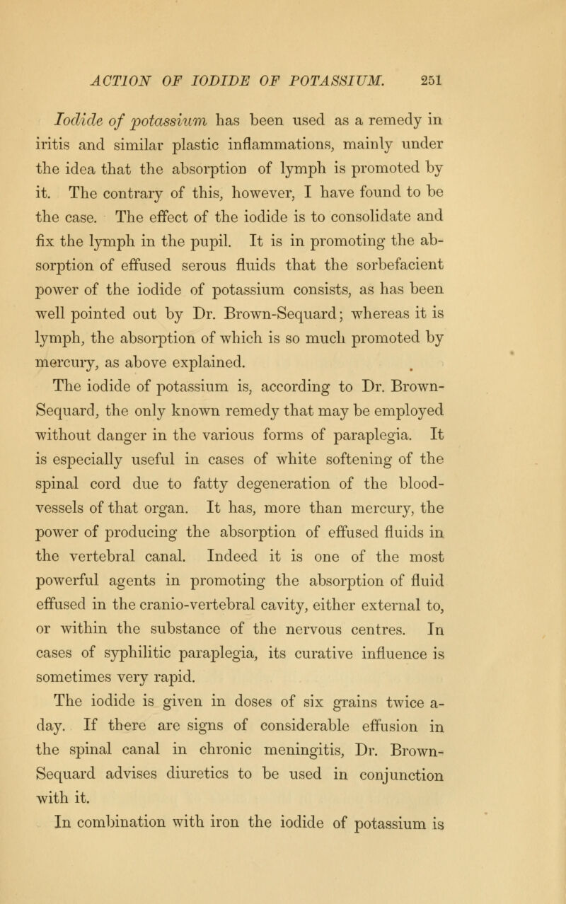 Iodide of potassium has been used as a remedy in iritis and similar plastic inflammations, mainly under the idea that the absorption of lymph is promoted by it. The contrary of this, however, I have found to be the case. The effect of the iodide is to consolidate and fix the lymph in the pupil. It is in promoting the ab- sorption of effused serous fluids that the sorbefacient power of the iodide of potassium consists, as has been well pointed out by Dr. Brown-Sequard; whereas it is lymph, the absorption of which is so much promoted by mercury, as above explained. The iodide of potassium is, according to Dr. Brown- Sequard, the only known remedy that may be employed without danger in the various forms of paraplegia. It is especially useful in cases of white softening of the spinal cord due to fatty degeneration of the blood- vessels of that organ. It has, more than mercury, the power of producing the absorption of effused fluids in the vertebral canal. Indeed it is one of the most powerful agents in promoting the absorption of fluid effused in the cranio-vertebral cavity, either external to, or within the substance of the nervous centres. In cases of syphilitic paraplegia, its curative influence is sometimes very rapid. The iodide is given in doses of six grains twice a- day. If there are signs of considerable effusion in the spinal canal in chronic meningitis, Dr. Brown- Sequard advises diuretics to be used in conjunction with it. In combination with iron the iodide of potassium is