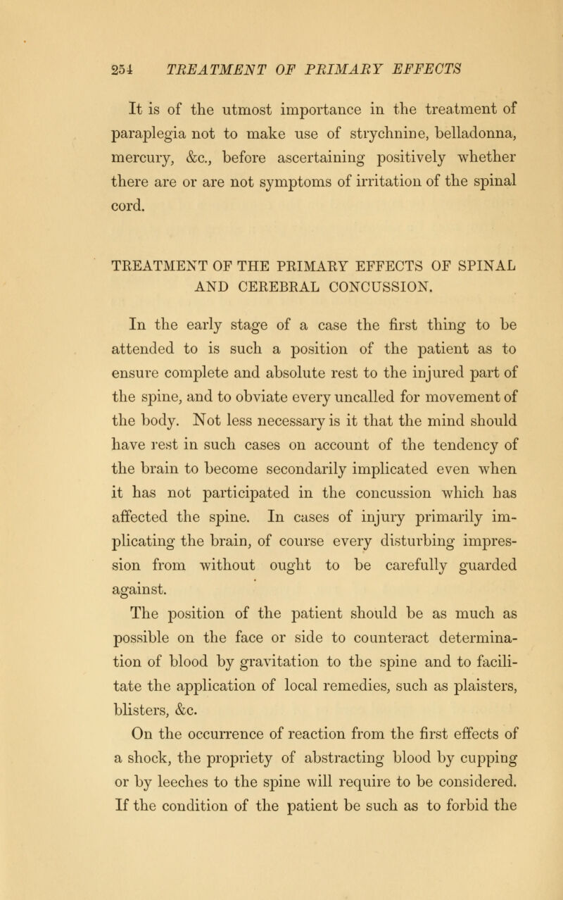 It is of the utmost importance in the treatment of paraplegia not to make use of strychnine, belladonna, mercury, &c., before ascertaining positively whether there are or are not symptoms of irritation of the spinal cord. TREATMENT OF THE PRIMAEY EFFECTS OF SPINAL AND CEREBRAL CONCUSSION. In the early stage of a case the first thing to be attended to is such a position of the patient as to ensure complete and absolute rest to the injured part of the spine, and to obviate every uncalled for movement of the body. Not less necessary is it that the mind should have rest in such cases on account of the tendency of the brain to become secondarily implicated even when it has not participated in the concussion which has affected the spine. In cases of injury primarily im- plicating the brain, of course every disturbing impres- sion from without ought to be carefully guarded against. The position of the patient should be as much as possible on the face or side to counteract determina- tion of blood by gravitation to the spine and to facili- tate the application of local remedies, such as plaisters, blisters, &c. On the occurrence of reaction from the first effects of a shock, the propriety of abstracting blood by cupping or by leeches to the spine will require to be considered. If the condition of the patient be such as to forbid the