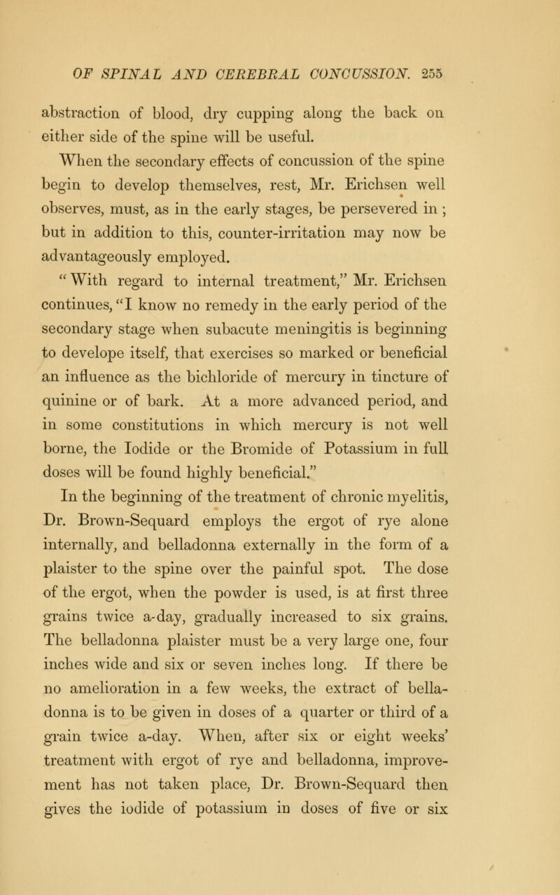 abstraction of blood, dry cupping along the back on either side of the spine will be useful. When the secondary effects of concussion of the spine begin to develop themselves, rest, Mr. Erichsen well observes, must, as in the early stages, be persevered in ; but in addition to this, counter-irritation may now be advantageously employed.  With regard to internal treatment, Mr. Erichsen continues, I know no remedy in the early period of the secondary stage when subacute meningitis is beginning to develope itself, that exercises so marked or beneficial an influence as the bichloride of mercury in tincture of quinine or of bark. At a more advanced period, and in some constitutions in which mercury is not well borne, the Iodide or the Bromide of Potassium in full doses will be found highly beneficial/' In the beginning of the treatment of chronic myelitis, Dr. Brown-Sequard employs the ergot of rye alone internally, and belladonna externally in the form of a plaister to the spine over the painful spot. The dose of the ergot, when the powder is used, is at first three grains twice a-day, gradually increased to six grains. The belladonna plaister must be a very large one, four inches wide and six or seven inches long. If there be no amelioration in a few weeks, the extract of bella- donna is to be given in doses of a quarter or third of a grain twice a-day. When, after six or eight weeks' treatment with ergot of rye and belladonna, improve- ment has not taken place, Dr. Brown-Sequard then gives the iodide of potassium in doses of five or six