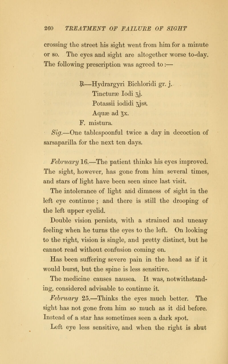 crossing the street his sight went from him for a minute or so. The eyes and sight are altogether worse to-day. The following prescription was agreed to :— J£—Hydrargyri Bichloridi gr. j. . Tincturse Iodi 5j. Potassii iodidi 5jss. Aquae ad Jx. F. mistura. Sig.—One tablespoonful twice a day in decoction of sarsaparilla for the next ten days. February 16.—The patient thinks his eyes improved. The sight, however, has gone from him several times, and stars of light have been seen since last visit. The intolerance of light arid dimness of sight in the left eye continue ; and there is still the drooping of the left upper eyelid. Double vision persists, with a strained and uneasy feeling when he turns the eyes to the left. On looking to the right, vision is single, and pretty distinct, but he cannot read without confusion coming on. Has been suffering severe pain in the head as if it would burst, but the spine is less sensitive. The medicine causes nausea. It was, notwithstand- ing, considered advisable to continue it. February 25.—Thinks the eyes much better. The sight has not gone from him so much as it did before. Instead of a star has sometimes seen a dark spot. Left eye less sensitive, and when the right is shut