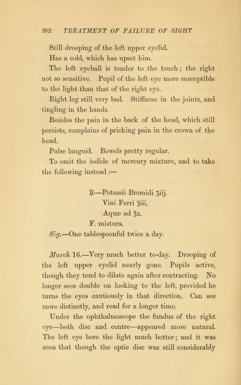 Still drooping of the left upper eyelid. Has a cold, which, has upset him. The left eyeball is tender to the touch ; the right not so sensitive. Pupil of the left eye more susceptible to the light than that of the right eye. Right leg still very bad. Stiffness in the joints, and tingling in the hands. Besides the pain in the back of the head, which still persists, complains of pricking pain in the crown of the head. Pulse languid. Bowels pretty regular. To omit the iodide of mercury mixture, and to take the following instead :— 9>—Potassii Bromidi 5iij. Vini Ferri Jiii. Aquae ad Jx. F. mistura. Sig.—One tablespoonful twice a day. March 16.—Very much better to-day. Drooping of the left upper eyelid nearly gone. Pupils active, though they tend to dilate again after contracting. No longer sees double on looking to the left, provided he turns the eyes cautiously in that direction. Can see more distinctly, and read for a longer time. Under the ophthalmoscope the fundus of the right eye—both disc and centre—appeared more natural. The left eye bore the light much better; and it was seen that though the optic disc was still considerably