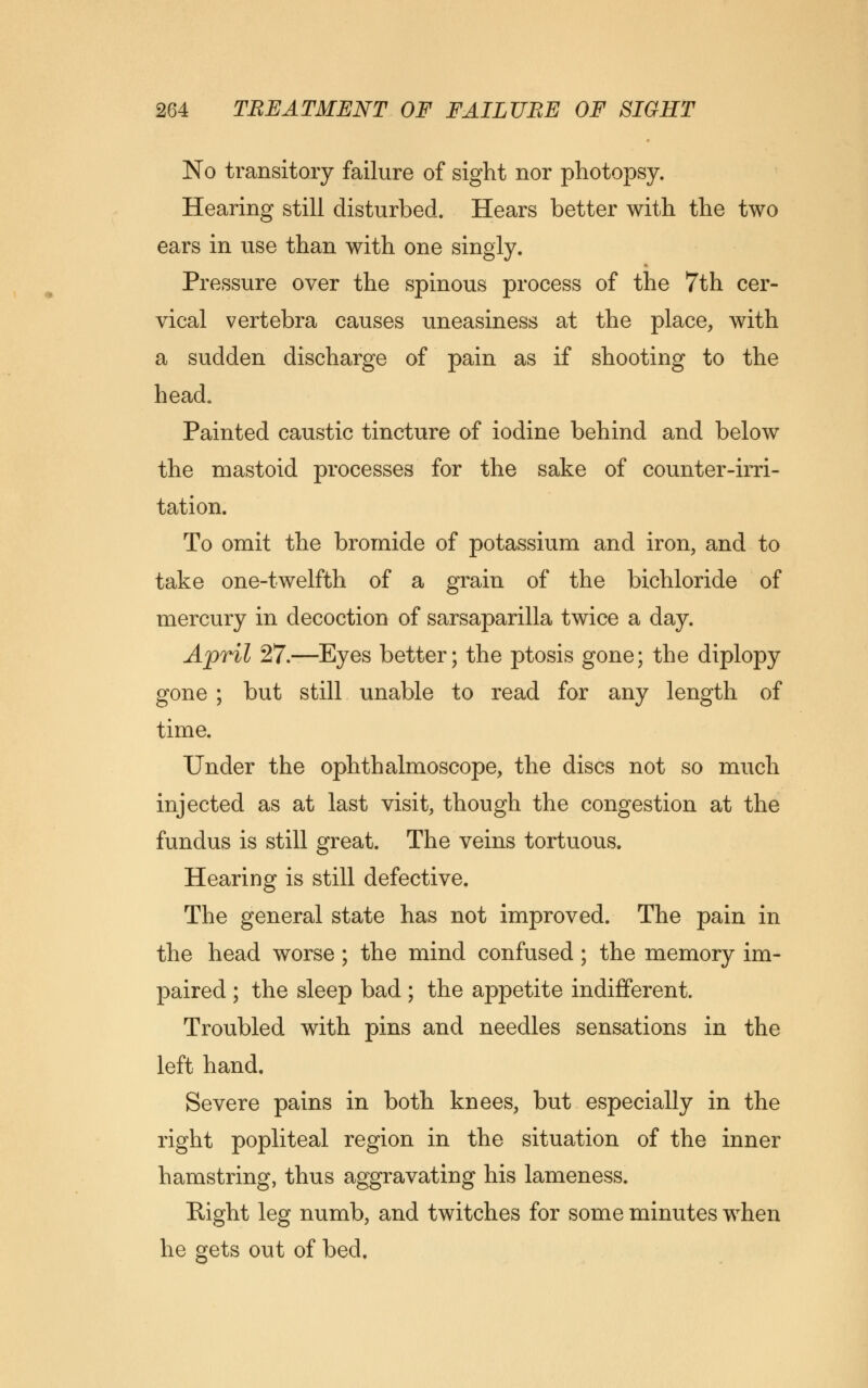 No transitory failure of sight nor photopsy. Hearing still disturbed. Hears better with the two ears in use than with one singly. Pressure over the spinous process of the 7th cer- vical vertebra causes uneasiness at the place, with a sudden discharge of pain as if shooting to the head. Painted caustic tincture of iodine behind and below the mastoid processes for the sake of counter-irri- tation. To omit the bromide of potassium and iron, and to take one-twelfth of a grain of the bichloride of mercury in decoction of sarsaparilla twice a day. April 27.—Eyes better; the ptosis gone; the diplopy gone ; but still unable to read for any length of time. Under the ophthalmoscope, the discs not so much injected as at last visit, though the congestion at the fundus is still great. The veins tortuous. Hearing is still defective. The general state has not improved. The pain in the head worse ; the mind confused; the memory im- paired ; the sleep bad ; the appetite indifferent. Troubled with pins and needles sensations in the left hand. Severe pains in both knees, but especially in the right popliteal region in the situation of the inner hamstring, thus aggravating his lameness. Right leg numb, and twitches for some minutes when he gets out of bed.