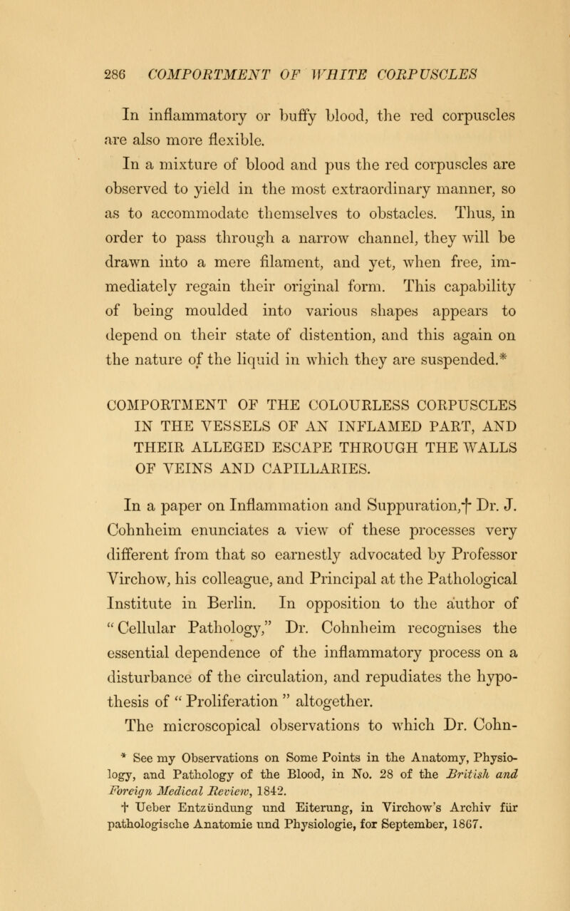In inflammatory or buffy blood, the red corpuscles are also more flexible. In a mixture of blood and pus the red corpuscles are observed to yield in the most extraordinary manner, so as to accommodate themselves to obstacles. Thus, in order to pass through a narrow channel, they will be drawn into a mere filament, and yet, when free, im- mediately regain their original form. This capability of being moulded into various shapes appears to depend on their state of distention, and this again on the nature of the liquid in which they are suspended.* COMPORTMENT OF THE COLOURLESS CORPUSCLES IN THE VESSELS OF AN INFLAMED PART, AND THEIR ALLEGED ESCAPE THROUGH THE WALLS OF VEINS AND CAPILLARIES. In a paper on Inflammation and Suppuration,} Dr. J. Cohnheim enunciates a view of these processes very different from that so earnestly advocated by Professor Virchow, his colleague, and Principal at the Pathological Institute in Berlin. In opposition to the author of Cellular Pathology,'' Dr. Cohnheim recognises the essential dependence of the inflammatory process on a disturbance of the circulation, and repudiates the hypo- thesis of  Proliferation  altogether. The microscopical observations to which Dr. Cohn- * See my Observations on Some Points in the Anatomy, Physio- logy, and Pathology of the Blood, in No. 28 of the British and Foreign Medical Review, 1842. t Ueber Entzimdung und Eiterung, in Virchow's Archiv fur pathologische Anatomie und Physiologie, for September, 1867.