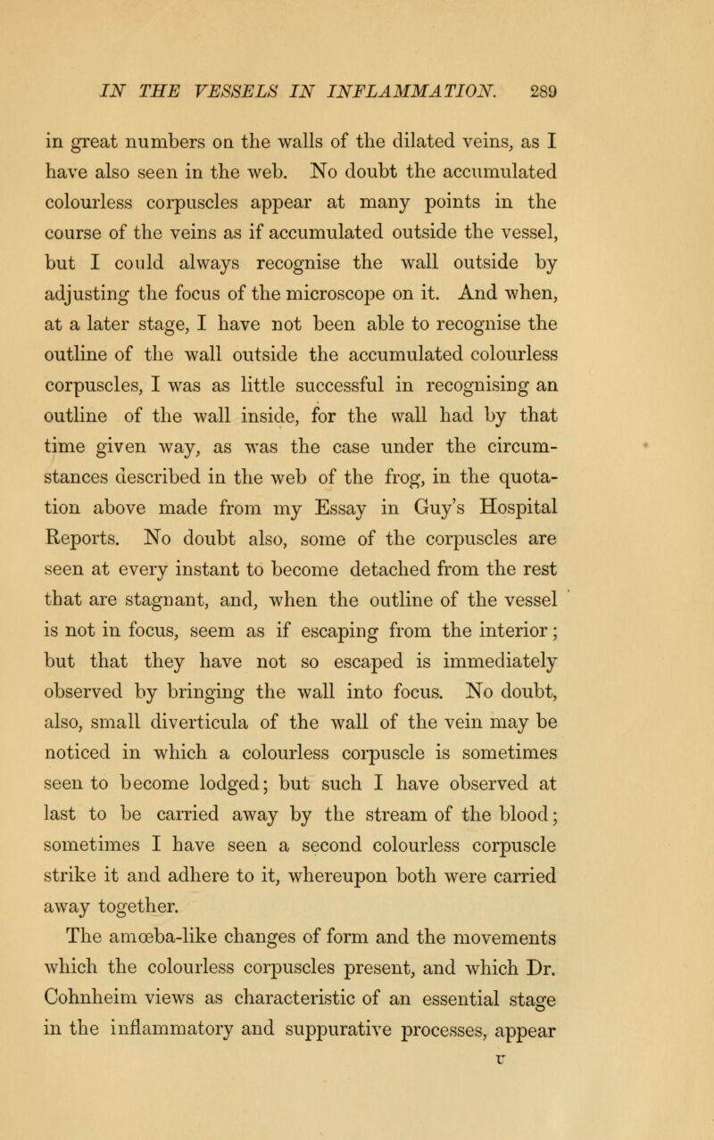 in great numbers on the walls of the dilated veins, as I have also seen in the web. No doubt the accumulated colourless corpuscles appear at many points in the course of the veins as if accumulated outside the vessel, but I could always recognise the wall outside by adjusting the focus of the microscope on it. And when, at a later stage, I have not been able to recognise the outline of the wall outside the accumulated colourless corpuscles, I was as little successful in recognising an outline of the wall inside, for the wall had by that time given way, as was the case under the circum- stances described in the web of the frog, in the quota- tion above made from my Essay in Guy's Hospital Reports. No doubt also, some of the corpuscles are seen at every instant to become detached from the rest that are stagnant, and, when the outline of the vessel is not in focus, seem as if escaping from the interior; but that they have not so escaped is immediately observed by bringing the wall into focus. No doubt, also, small diverticula of the wall of the vein may be noticed in which a colourless corpuscle is sometimes seen to become lodged; but such I have observed at last to be carried away by the stream of the blood; sometimes I have seen a second colourless corpuscle strike it and adhere to it, whereupon both were carried away together. The amoeba-like changes of form and the movements which the colourless corpuscles present, and which Dr. Cohnheim views as characteristic of an essential stage in the inflammatory and suppurative processes, appear
