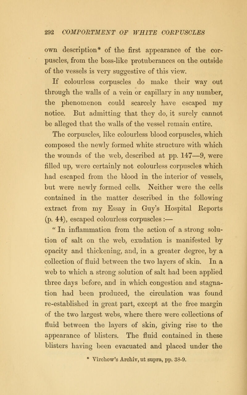 own description* of the first appearance of the cor- puscles, from the boss-like protuberances on the outside of the vessels is very suggestive of this view. If colourless corpuscles do make their way out through the walls of a vein or capillary in any number, the phenomenon could scarcely have escaped my notice. But admitting that they do, it surely cannot be alleged that the walls of the vessel remain entire. The corpuscles, like colourless blood corpuscles, which composed the newly formed white structure with which the wounds of the web, described at pp. 147—9, were filled up, were certainly not colourless corpuscles which had escaped from the blood in the interior of vessels, but were newly formed cells. Neither were the cells contained in the matter described in the following extract from my Essay in Guy's Hospital Reports (p. 44), escaped colourless corpuscles :—  In inflammation from the action of a strong solu- tion of salt on the web, exudation is manifested by opacity and thickening, and, in a greater degree, by a collection of fluid between the two layers of skin. In a web to which a strong solution of salt had been applied three days before, and in which congestion and stagna- tion had been produced, the circulation was found re-established in great part, except at the free margin of the two largest webs, where there were collections of fluid between the layers of skin, giving rise to the appearance of blisters. The fluid contained in these blisters having been evacuated and placed under the * Vircliow's Archiv, ut supra, pp. 33-9.