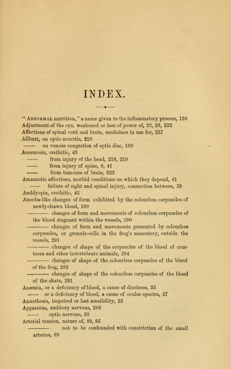 INDEX.  Abnormal nutrition, a name given to the inflammatory process, 139 Adjustment of the eye, weakened or loss of power of, 22, 23, 232 Affections of spinal cord and brain, medicines in use for, 237 Allbutt, on optic neuritis, 220 on venous congestion of optic disc, 169 Amaurosis, erethitic, 43 from injury of the head, 218, 219 from injury of spine, 8, 41 from tumours of brain, 223 Amaurotic affections, morbid conditions on which they depend, 41 failure of sight and spinal injury, connection between, 59 Amblyopia, erethitic, 43 Amceba-like changes of form exhibited by the colourless corpuscles of newly-drawn blood, 280 changes of form and movements of colourless corpuscles of the blood stagnant within the vessels, 290 changes of form and movements presented by colourless corpuscles, or granule-cells in the frog's mesentery, outside the vessels, 291 changes of shape of the corpuscles of the blood of Crus- tacea and other invertebrate animals, 284 changes of shape of the colourless corpuscles of the blood of the frog, 283 changes of shape of the colourless corpuscles of the blood of the skate, 281 Anaemia, or a deficiency of blood, a cause of dizziness, 35 > or a deficiency of blood, a cause of ocular spectra, 27 Anaesthesia, impaired or lost sensibility, 25 Apparatus, auditory nervous, 206 ■ optic nervous, 38 Arterial tension, nature of, 89, 95 not to be confounded with constriction of the small arteries, 89