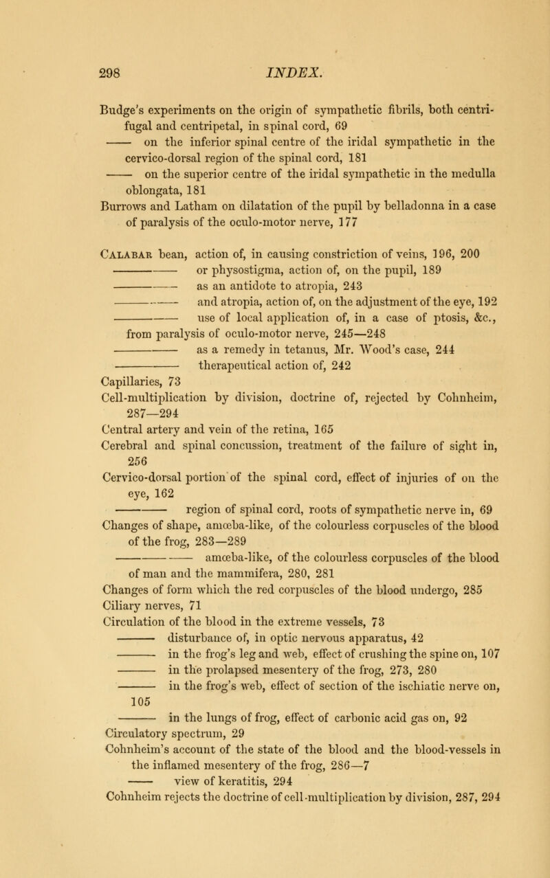 Budge's experiments on the origin of sympathetic fibrils, both centri- fugal and centripetal, in spinal cord, 69 on the inferior spinal centre of the iridal sympathetic in the cervico-dorsal region of the spinal cord, 181 on the superior centre of the iridal sympathetic in the medulla oblongata, 181 Burrows and Latham on dilatation of the pupil by belladonna in a case of paralysis of the oculo-motor nerve, 177 Calabar bean, action of, in causing constriction of veins, ] 96, 200 or physostigma, action of, on the pupil, 189 as an antidote to atropia, 243 and atropia, action of, on the adjustment of the eye, 192 use of local application of, in a case of ptosis, &c, from paralysis of oculo-motor nerve, 245—248 as a remedy in tetanus, Mr. Wood's case, 244 therapeutical action of, 242 Capillaries, 73 Cell-multiplication by division, doctrine of, rejected by Cohnheim, 287—294 Central artery and vein of the retina, 165 Cerebral and spinal concussion, treatment of the failure of sight in, 256 Cervico-dorsal portion of the spinal cord, effect of injuries of on the eye, 162 region of spinal cord, roots of sympathetic nerve in, 69 Changes of shape, amoeba-like, of the colourless corpuscles of the blood of the frog, 283—289 amoeba-like, of the colourless corpuscles of the blood of man and the mammifera, 280, 281 Changes of form which the red corpuscles of the blood undergo, 285 Ciliary nerves, 71 Circulation of the blood in the extreme vessels, 73 disturbance of, in optic nervous apparatus, 42 in the frog's leg and web, effect of crushing the spine on, 107 in the prolapsed mesentery of the frog, 273, 280 in the frog's web, effect of section of the ischiatic nerve on, 105 in the lungs of frog, effect of carbonic acid gas on, 92 Circulatory spectrum, 29 Cohnheim's account of the state of the blood and the blood-vessels in the inflamed mesentery of the frog, 286—7 view of keratitis, 294 Cohnheim rejects the doctrine of cell-multiplication by division, 287, 294