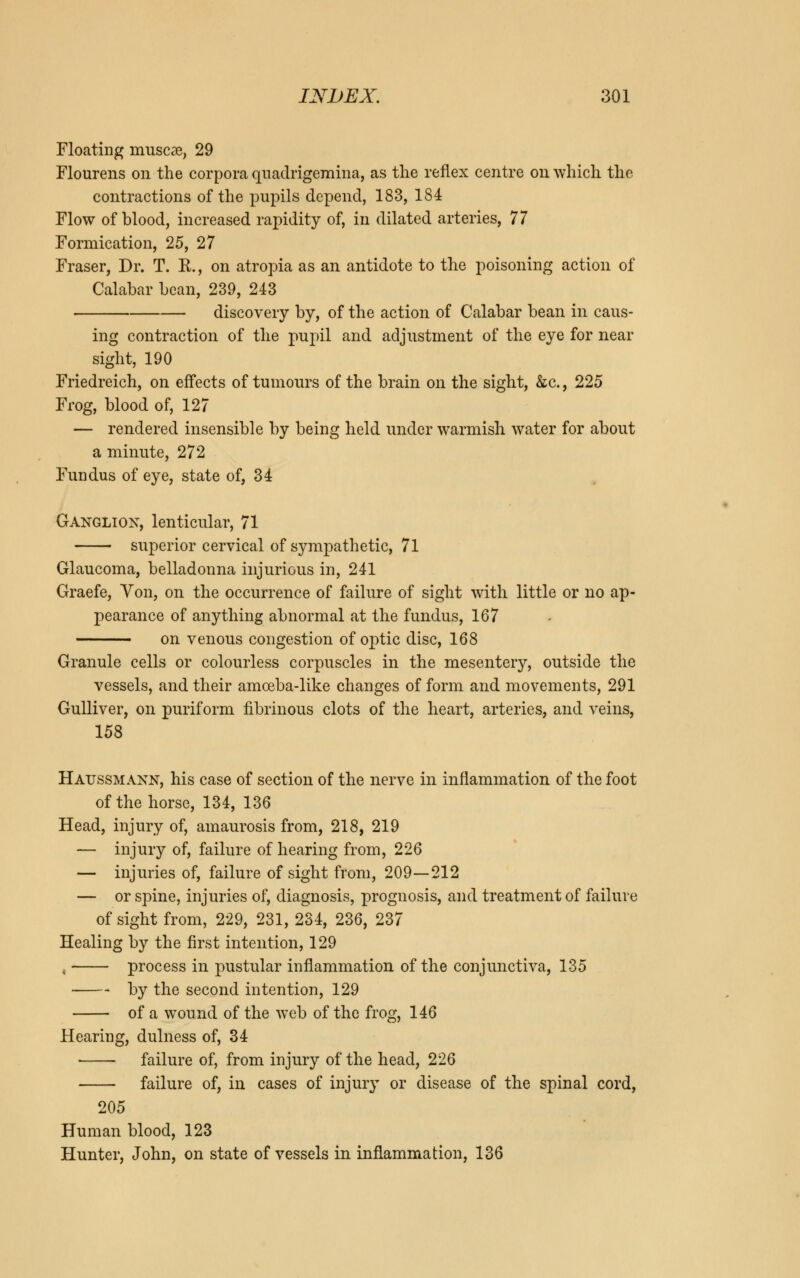 Floating inuscae, 29 Flourens on the corpora quadrigemina, as the reflex centre on which the contractions of the pupils depend, 183, 184 Flow of blood, increased rapidity of, in dilated arteries, 77 Formication, 25, 27 Fraser, Dr. T. E., on atropia as an antidote to the poisoning action of Calabar bean, 239, 243 discovery by, of the action of Calabar bean in caus- ing contraction of the pupil and adjustment of the eye for near sight, 190 Friedreich, on effects of tumours of the brain on the sight, &c., 225 Frog, blood of, 127 — rendered insensible by being held under warmish water for about a minute, 272 Fundus of eye, state of, 34 Ganglion, lenticular, 71 superior cervical of sympathetic, 71 Glaucoma, belladonna injurious in, 241 Graefe, Yon, on the occurrence of failure of sight with little or no ap- pearance of anything abnormal at the fundus, 167 on venous congestion of optic disc, 168 Granule cells or colourless corpuscles in the mesentery, outside the vessels, and their amoeba-like changes of form and movements, 291 Gulliver, on puriform fibrinous clots of the heart, arteries, and veins, 158 Haussmann, his case of section of the nerve in inflammation of the foot of the horse, 134, 136 Head, injury of, amaurosis from, 218, 219 — injury of, failure of hearing from, 226 — injuries of, failure of sight from, 209—212 — or spine, injuries of, diagnosis, prognosis, and treatment of failure of sight from, 229, 231, 234, 236, 237 Healing by the first intention, 129 , process in pustular inflammation of the conjunctiva, 135 by the second intention, 129 of a wound of the web of the frog, 146 Hearing, dulness of, 34 • failure of, from injury of the head, 226 failure of, in cases of injury or disease of the spinal cord, 205 Human blood, 123 Hunter, John, on state of vessels in inflammation, 136