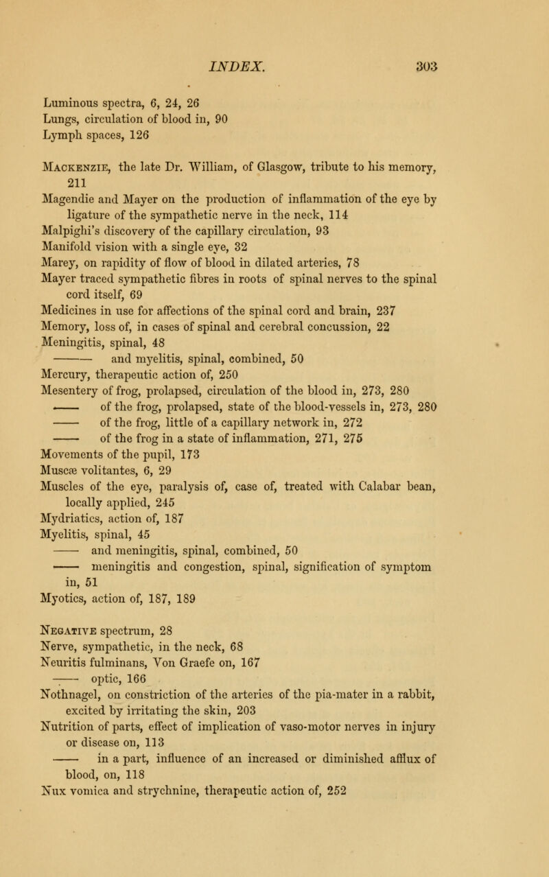 Luminous spectra, 6, 24, 26 Lungs, circulation of blood in, 90 Lymph spaces, 126 Mackenzie, the late Dr. William, of Glasgow, tribute to his memory, 211 Magendie and Mayer on the production of inflammation of the eye by ligature of the sympathetic nerve in the neck, 114 Malpighi's discovery of the capillary circulation, 93 Manifold vision with a single eye, 32 Marey, on rapidity of flow of blood in dilated arteries, 78 Mayer traced sympathetic fibres in roots of spinal nerves to the spinal cord itself, 69 Medicines in use for affections of the spinal cord and brain, 237 Memory, loss of, in cases of spinal and cerebral concussion, 22 Meningitis, spinal, 48 and myelitis, spinal, combined, 50 Mercury, therapeutic action of, 250 Mesentery of frog, prolapsed, circulation of the blood in, 273, 280 - of the frog, prolapsed, state of the blood-vessels in, 273, 280 of the frog, little of a capillary network in, 272 of the frog in a state of inflammation, 271, 275 Movements of the pupil, 173 Muscat volitantes, 6, 29 Muscles of the eye, paralysis of, case of, treated with Calabar bean, locally applied, 245 Mydriatics, action of, 187 Myelitis, spinal, 45 ■ and meningitis, spinal, combined, 50 meningitis and congestion, spinal, signification of symptom in, 51 Myotics, action of, 187, 189 Negative spectrum, 28 Nerve, sympathetic, in the neck, 68 Neuritis fulminans, Yon Graefe on, 167 optic, 166 Nothnagel, on constriction of the arteries of the pia-mater in a rabbit, excited by irritating the skin, 203 Nutrition of parts, effect of implication of vaso-motor nerves in injury or disease on, 113 in a part, influence of an increased or diminished afflux of blood, on, 118 Nux vomica and strychnine, therapeutic action of, 252