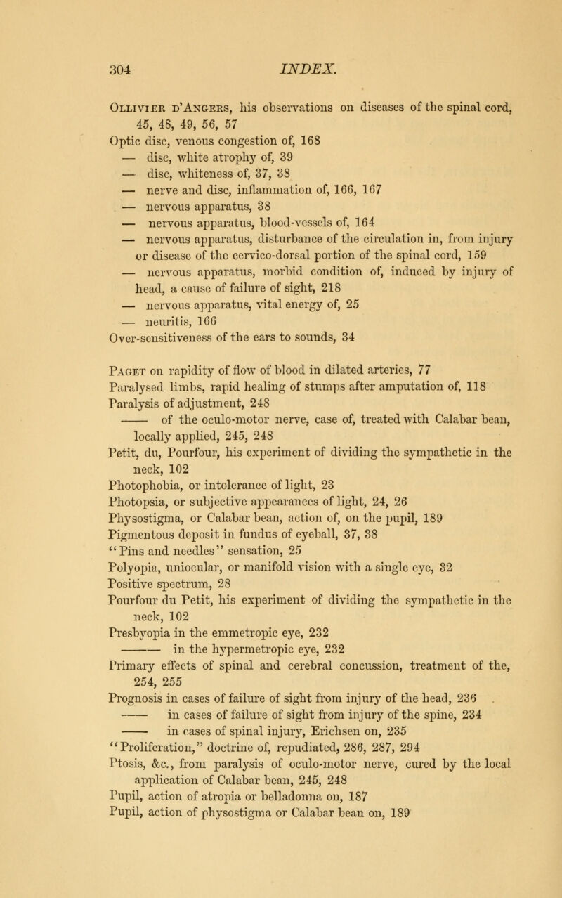 Ollivier d'Angers, his observations on diseases of the spinal cord, 45, 48, 49, 56, 57 Optic disc, venous congestion of, 168 — disc, white atrophy of, 39 — disc, whiteness of, 37, 38 — nerve and disc, inflammation of, 166, 167 — nervous apparatus, 38 — nervous apparatus, blood-vessels of, 164 — nervous apparatus, disturbance of the circulation in, from injury or disease of the cervico-dorsal portion of the spinal cord, 159 — nervous apparatus, morbid condition of, induced by injury of head, a cause of failure of sight, 218 — nervous apparatus, vital energy of, 25 — neuritis, 166 Over-sensitiveness of the ears to sounds, 34 Paget on rapidity of flow of blood in dilated arteries, 77 Paralysed limbs, rapid healing of stumps after amputation of, 118 Paralysis of adjustment, 248 of the oculo-motor nerve, case of, treated with Calabar bean, locally applied, 245, 248 Petit, du, Pourfour, his experiment of dividing the sympathetic in the neck, 102 Photophobia, or intolerance of light, 23 Photopsia, or subjective appearances of light, 24, 26 Physostigma, or Calabar bean, action of, on the pupil, 189 Pigmentous deposit in fundus of eyeball, 37, 38 Pins and needles sensation, 25 Polyopia, uniocular, or manifold vision with a single eye, 32 Positive spectrum, 28 Pourfour du Petit, his experiment of dividing the sympathetic in the neck, 102 Presbyopia in the emmetropic eye, 232 in the hypermetropic eye, 232 Primary effects of spinal and cerebral concussion, treatment of the, 254, 255 Prognosis in cases of failure of sight from injury of the head, 236 in cases of failure of sight from injury of the spine, 234 in cases of spinal injury, Erichsen on, 235  Proliferation, doctrine of, repudiated, 286, 287, 294 Ptosis, &c, from paralysis of oculo-motor nerve, cured by the local application of Calabar bean, 245, 248 Pupil, action of atropia or belladonna on, 187 Pupil, action of physostigma or Calabar bean on, 189