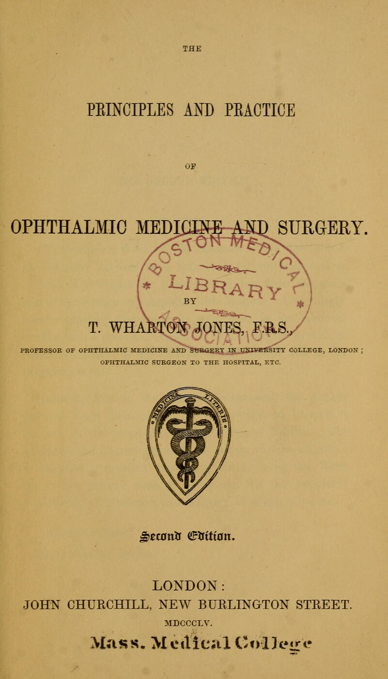 PEINCIPLES AND PEACTICE OP OPHTHALMIC MEDI T. WHA SURGERY. PROFESSOR OF OPHTHALMIC MEDICINE AND SURGERY IN TrNXVBlTSITY COLLEGE, LONDON ; OPHTHALMIC SURGEON TO THE HOSPITAL, ETC. a?ec0txtr Haitian. LONDON: JOHN CHURCHILL, NEW BURLINGTON STREET, MDCCCLV. Mass. Medical College