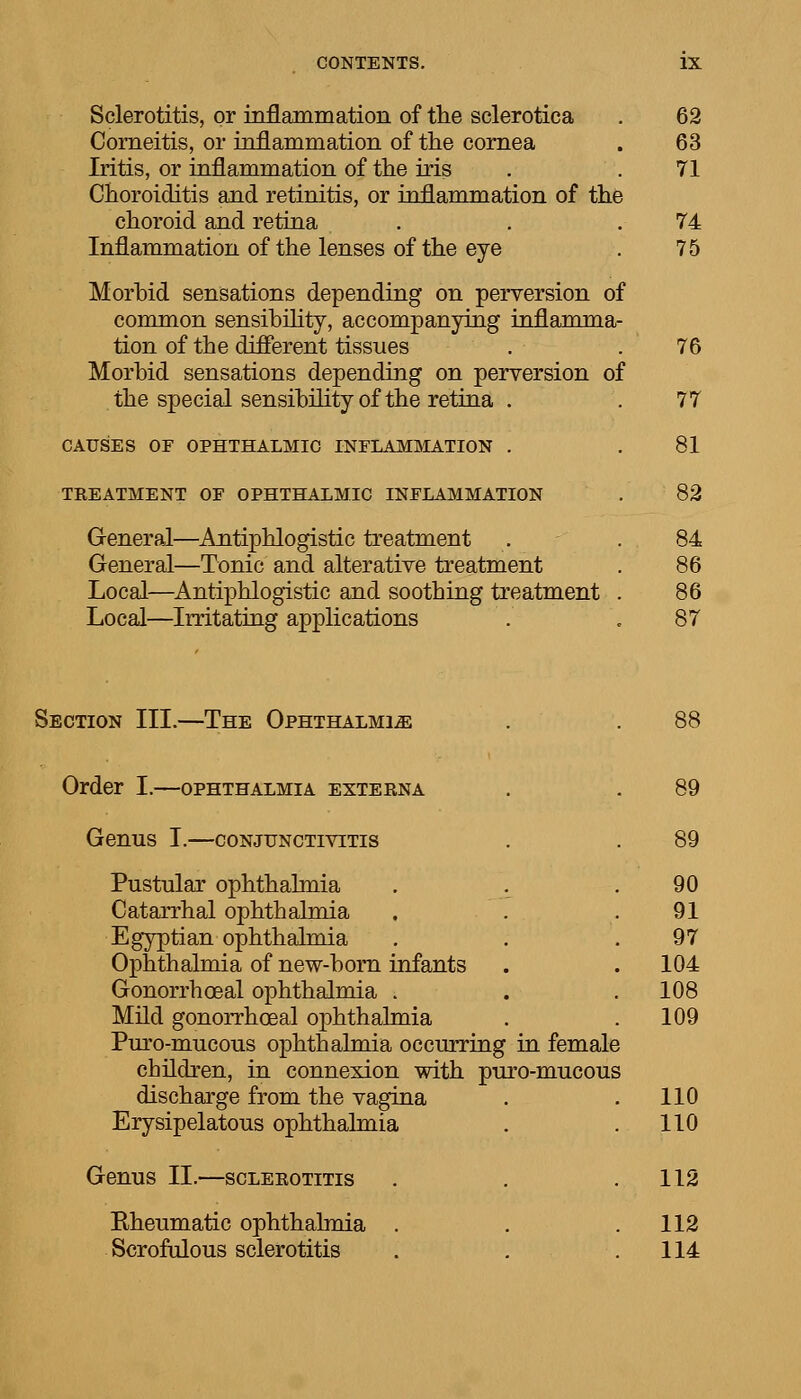 Sclerotitis, or inflammation of the sclerotica . 62 Corneitis, or inflammation of the cornea . 63 Iritis, or inflammation of the iris . .71 Choroiditis and retinitis, or inflammation of the choroid and retina . . .74 Inflammation of the lenses of the eye . 75 Morbid sensations depending on perversion of common sensibility, accompanying inflamma- tion of the different tissues . . 76 Morbid sensations depending on perversion of the special sensibility of the retina . .77 CAUSES OF OPHTHALMIC INFLAMMATION . .81 TEEATMENT OF OPHTHALMIC INFLAMMATION . 82 General—Antiphlogistic treatment . .84 General—Tonic and alterative treatment . 86 Local—Antiphlogistic and soothing treatment . 86 Local—Irritating applications . . 87 Section III.—The Ophthalmia . . 88 Order I.—ophthalmia exteena . . 89 Genus I.—conjunctivitis . . 89 Pustular ophthalmia . . .90 Catarrhal ophthalmia , . .91 Egyptian ophthalmia . . .97 Ophthalmia of new-horn infants . . 104 Gonorrhoeal ophthalmia . . . 108 Mild gonorrhoeal ophthalmia . .109 Puro-mucous ophthalmia occurring in female children, in connexion with puro-mucous discharge from the vagina . .110 Erysipelatous ophthalmia . .110 Genus II.—scleeotitis . . .112 Eheumatic ophthalmia . . .112 Scrofulous sclerotitis . . .114