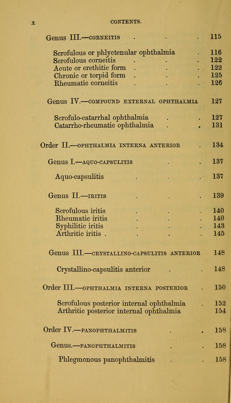 Genus III.—coeneitis . . . 115 Scrofulous or phlyctenular ophthalmia Scrofulous corneitis Acute or erethitic form . Chronic or torpid form , Rheumatic corneitis 116 122 122 125 126 Genus IV.—compound exteenal ophthalmia 127 Scrofulo-catarrhal ophthalmia . . 127 Catarrho-rheumatic ophthalmia . . 131 Order II.—ophthalmia inteena anteeioe . 134 Genus I.—aquo-capsulitis . . 137 Aquo-capsulitis . . . 137 Genus II.—ieitis . . .139 Scrofulous iritis . . . 140 Rheumatic iritis . . . 140 Syphilitic iritis . . . 143 Arthritic iritis .... 145 Genus III.—ceystallino-capsulitis anteeior Crystallino-capsuhtis anterior Order III.—ophthalmia inteena posteeioe Scrofulous posterior internal ophthalmia Arthritic posterior internal ophthalmia Order IV.—panophthalmitis Genus.—panophthalmitis Phlegmonous panophthalmitis
