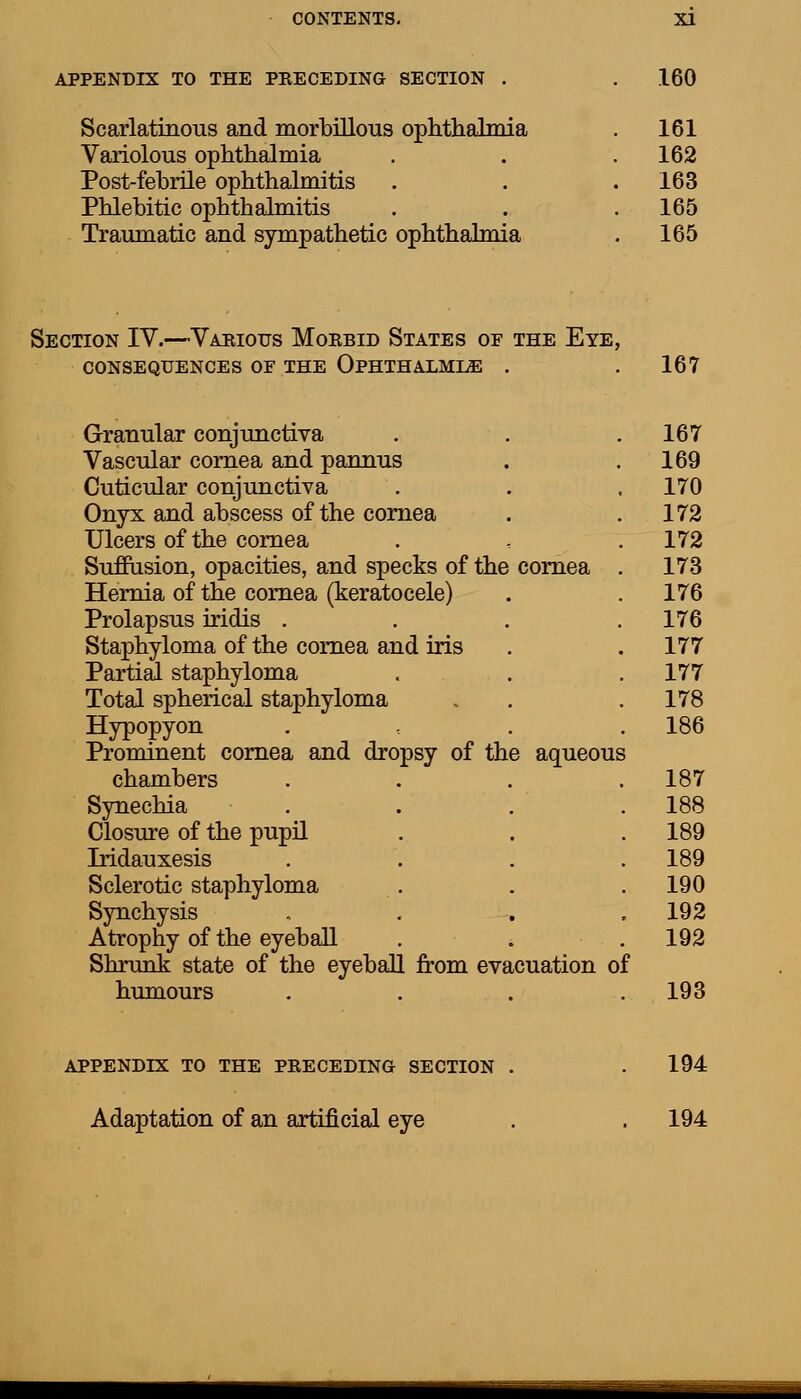 APPENDIX TO THE PRECEDING SECTION . Scarlatinous and morbillous ophthalmia Variolous ophthalmia Post-febrile ophthalmitis Phlebitic ophthalmitis Traumatic and sympathetic ophthalmia 160 161 162 163 165 165 Section IV.—Various Morbid States of the Eye, CONSEQUENCES OE THE OPHTHALMIA . 167 Granular conjunctiva Vascular cornea and pannus Cuticular conjunctiva Onyx and abscess of the cornea Ulcers of the cornea Suffusion, opacities, and specks of the cornea Hernia of the cornea (keratocele) Prolapsus iridis . Staphyloma of the cornea and iris Partial staphyloma Total spherical staphyloma Hypopyon Prominent cornea and dropsy of the aqueous chambers Synechia Closure of the pupil Iridauxesis Sclerotic staphyloma Synchysis Atrophy of the eyeball Shrunk state of the eyeball from evacuation of humours .... 167 169 170 172 172 173 176 176 177 177 178 186 187 188 189 189 190 192 192 193 APPENDIX TO THE PRECEDING SECTION Adaptation of an artificial eye 194 194