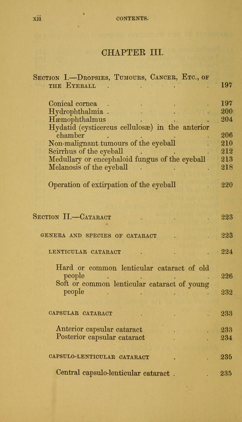 CHAPTER III. Section I.—Dropsies, Tumours, Cancer, Etc., of the Eyerall . . . . 197 Conical cornea .... 197 Hydrophthalmia .... 200 Hsemophthalmus . . . 204 Hydatid (cysticercus cellulosae) in the anterior chamber . . . . 206 Non-malignant tumours of the eyeball . 210 Scirrhus of the eyeball . . .212 Medullary or encephaloid fungus of the eyeball 213 Melanosis of the eyeball . . .218 Operation of extirpation of the eyeball 220 Section II.—Cataract . . .223 genera and species or cataract . . 223 lenticular cataract . . . 224 Hard or common lenticular cataract of old people .... 226 Soft or common lenticular cataract of young people . . . .232 CAPSULAR CATARACT . . .233 Anterior capsular cataract . . 233 Posterior capsular cataract . . 234 CAPSULO-LENTICULAR CATARACT . . 235 Central capsulo-lenticular cataract . . 235