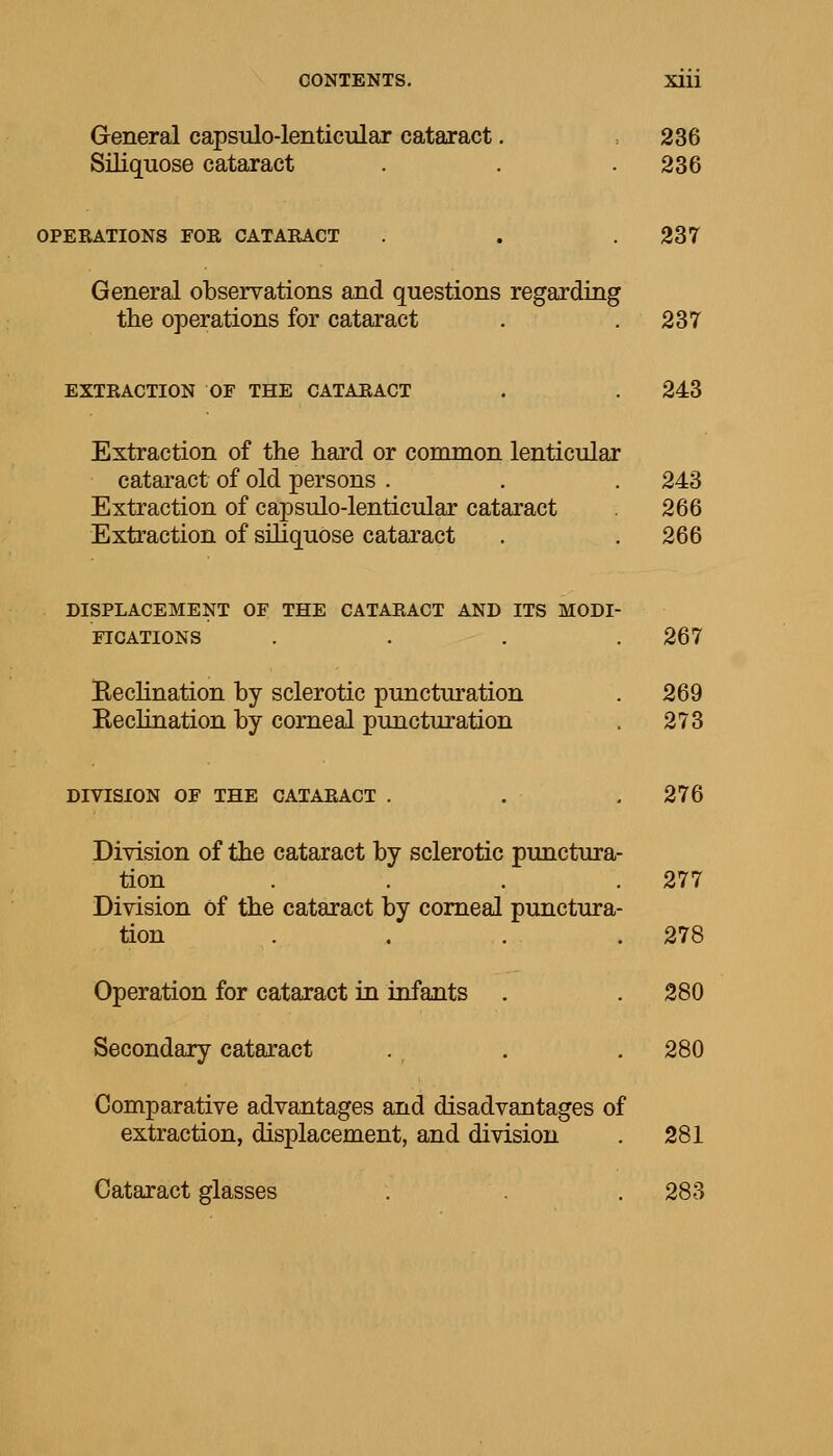 General capsulo-lenticular cataract. =236 Siliquose cataract . . . 236 OPERATIONS FOR CATARACT . . . 237 General observations and questions regarding the operations for cataract . .237 EXTRACTION OF THE CATARACT . . 243 Extraction of the hard or common lenticular cataract of old persons . . . 243 Extraction of capsulo-lenticular cataract . 266 Extraction of siliquose cataract . . 266 DISPLACEMENT OF THE CATARACT AND ITS MODI- FICATIONS .... 267 Beclination by sclerotic puncturation . 269 Keclination by corneal puncturation . 273 DIVISION OF THE CATARACT . . .276 Division of the cataract by sclerotic punctura- tion .... 277 Division of the cataract by corneal punctura- tion . . . .278 Operation for cataract in infants . . 280 Secondary cataract . . . 280 Comparative advantages and disadvantages of extraction, displacement, and division . 281 Cataract glasses . . . 283