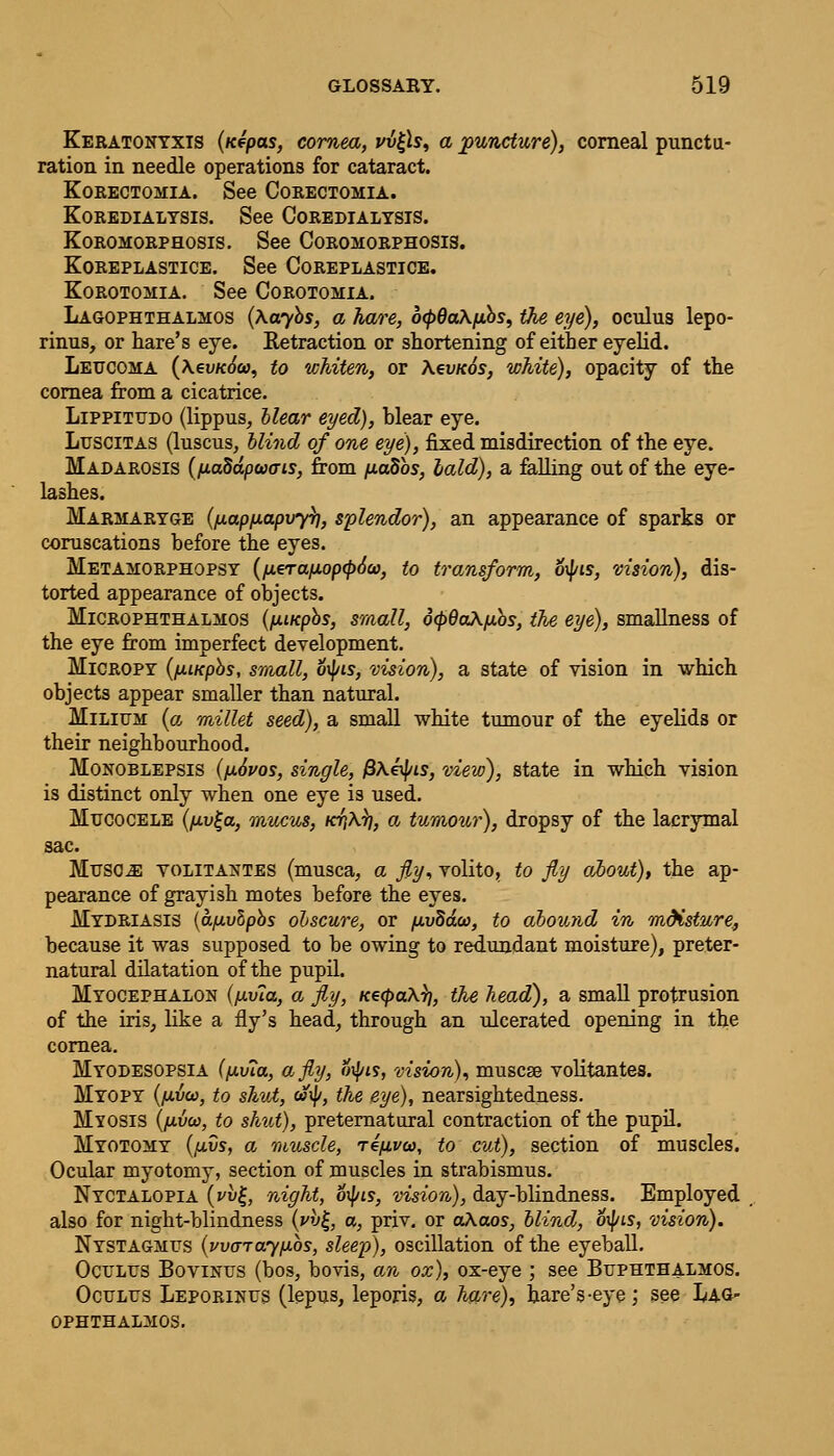 Keratonyxis (Kepas, cornea, vv£ls, a puncture), corneal punctu- ration in needle operations for cataract. Korectomia. See Corectomia. KOREDIALYSIS. See COREDIALYSIS. Koromorphosis. See Coromorphosis. KOREPLASTICE. See COREPLASTICE. Korotomia. See Corotomia. Lagophthalmos (\aybs, a hare, 6<p6a\fibs, the eye), oculus lepo- rinus, or hare's eye. Retraction or shortening of either eyelid. Leucoma (\€vk6(o, to whiten, or Aeweos, white), opacity of the cornea from a cicatrice. Lippitudo (lippus, Hear eyed), hlear eye. Luscitas (luscus, blind of one eye), fixed misdirection of the eye. Madarosis ([iaddpwcris, from [tadbs, laid), a falling out of the eye- lashes. Marmaryge (/xap/iapvy}], splendor), an appearance of sparks or coruscations before the eyes. Metamorphopsy (iAerafji.op(p6co, to transform, 6\pis, vision), dis- torted appearance of objects. Microphthalmos (fwcpbs, small, d(p6a\iJ.os, the eye), smallness of the eye from imperfect development. Micropy (fxiKpbs, small, otyis, vision), a state of vision in which objects appear smaller than natural. Milium (a millet seed), a small white tumour of the eyelids or their neighbourhood. Monoblepsis (ij.6i>os, single, {3\tyis, view), state in which vision is distinct only when one eye is used. Mucocele (fj.v£a, mucus, /C17A.7?, a tumour), dropsy of the lacrymal sac. Musoja yolitantes (musca, a fly, volito, to fly about), the ap- pearance of grayish motes before the eyes. Mydriasis {afj.vlpbs obscure, or /xvdda), to abound in mdisture, because it was supposed to be owing to redundant moisture), preter- natural dilatation of the pupil. Myocephalon (/xv7a, a fly, Ke<pa\)i, the head), a small protrusion of the iris, like a fly's head, through an ulcerated opening in the cornea. Myodesopsia (fx.v?a, a fly, otyis, vision), muscae volitantes. Myopy {(J-vco, to shut, «ty, the eye), nearsightedness. Myosis (fivca, to shut), preternatural contraction of the pupil. Myotomy (fj.vs, a muscle, rifivw, to cut), section of muscles. Ocular myotomy, section of muscles in strabismus. Nyctalopia (vvj-, night, 6\pis, vision), day-blindness. Employed also for night-blindness (pv£, a, priv. or a\aos, blind, 6\pLS, vision). Nystagmus (warayfxbs, sleep), oscillation of the eyeball. Oculus Bovinus (bos, bovis, an ox), ox-eye ; see Buphthalmos. Oculus Leporinus (lepus, leporis, a hare)., hare's-eye; see Lag- ophthalmos.