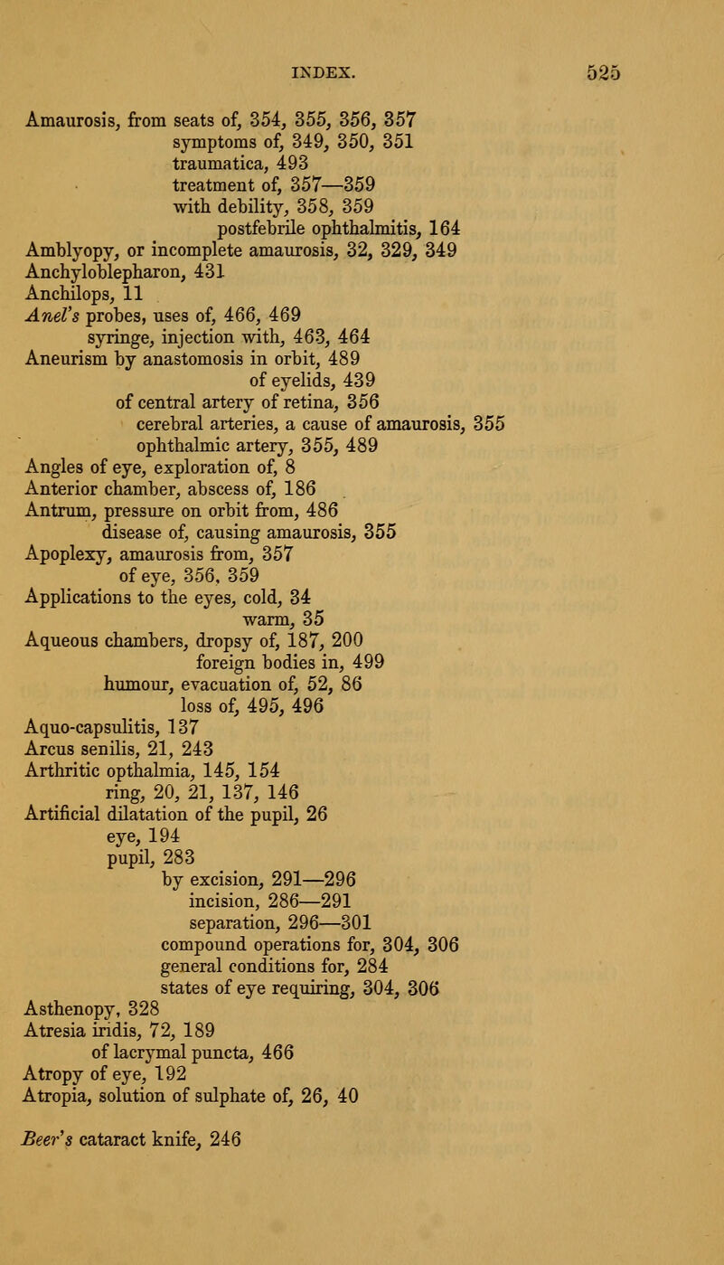 Amaurosis, from seats of, 354, 355, 356, 357 symptoms of, 349, 350, 351 traumatica, 493 treatment of, 357—359 with debility, 358, 359 postfebrile ophthalmitis, 164 Amblyopy, or incomplete amaurosis, 32, 329, 349 Ankyloblepharon, 431 Anchilops, 11 Ariel's probes, uses of, 466, 469 syringe, injection with, 463, 464 Aneurism by anastomosis in orbit, 489 of eyelids, 439 of central artery of retina, 356 cerebral arteries, a cause of amaurosis, 355 ophthalmic artery, 355, 489 Angles of eye, exploration of, 8 Anterior chamber, abscess of, 186 Antrum, pressure on orbit from, 486 disease of, causing amaurosis, 355 Apoplexy, amaurosis from, 357 of eye, 356, 359 Applications to the eyes, cold, 34 warm, 35 Aqueous chambers, dropsy of, 187, 200 foreign bodies in, 499 humour, evacuation of, 52, 86 loss of, 495, 496 Aquo-capsulitis, 137 Arcus senilis, 21, 243 Arthritic opthalmia, 145, 154 ring, 20, 21, 137, 146 Artificial dilatation of the pupil, 26 eye, 194 pupil, 283 by excision, 291—296 incision, 286—291 separation, 296—301 compound operations for, 304, 306 general conditions for, 284 states of eye requiring, 304, 306 Asthenopy, 328 Atresia indis, 72, 189 of lacrymal puncta, 466 Atropy of eye, 192 Atropia, solution of sulphate of, 26, 40 Beer's cataract knife, 246