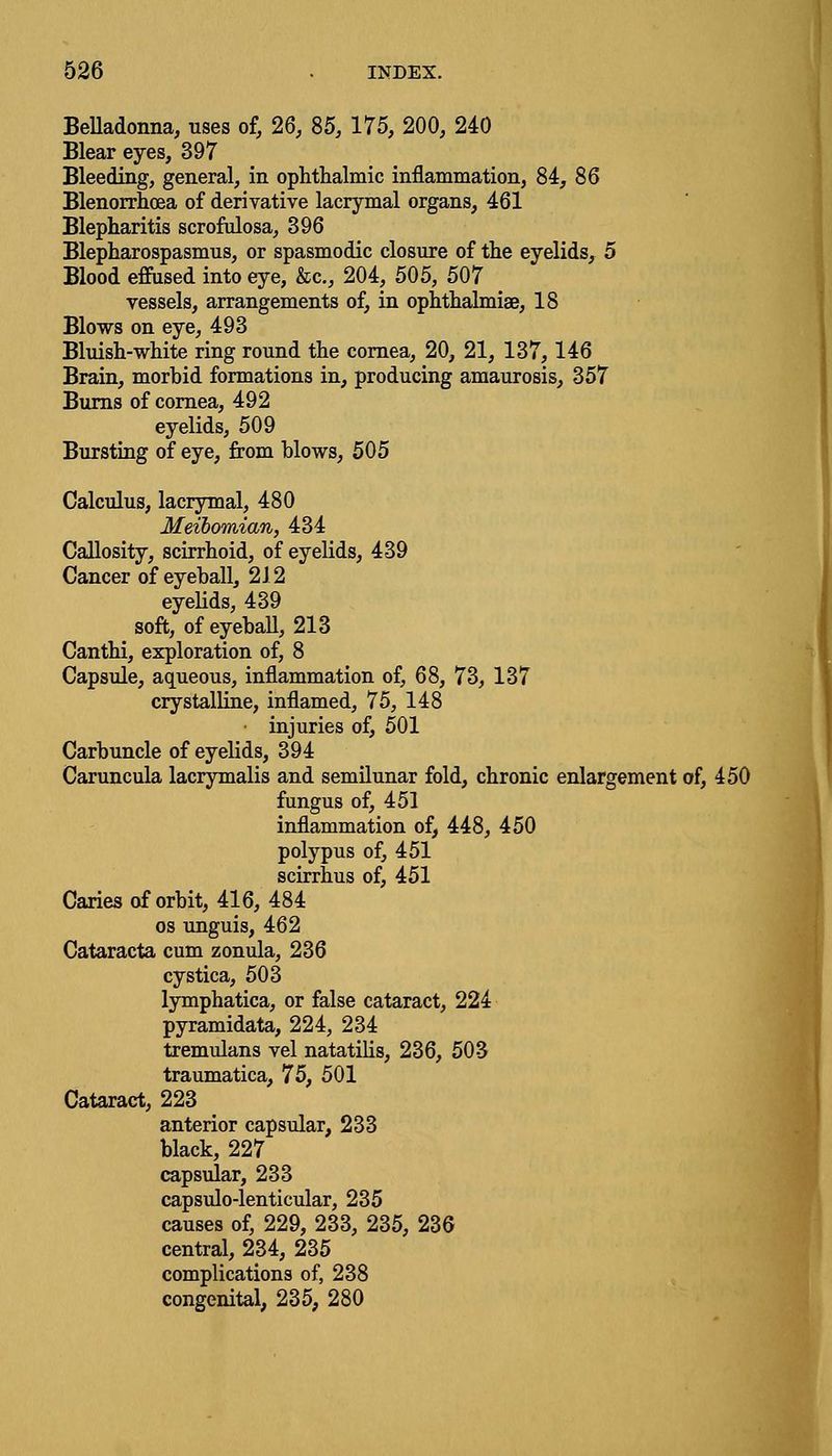 Belladonna, uses of, 26, 85, 175, 200, 240 Blear eyes, 397 Bleeding, general, in ophthalmic inflammation, 84, 86 Blenorrhcea of derivative lacrymal organs, 461 Blepharitis scrofulosa, 396 Blepharospasmus, or spasmodic closure of the eyelids, 5 Blood effused into eye, &c, 204, 505, 507 vessels, arrangements of, in ophthalmiae, 18 Blows on eye, 493 Bluish-white ring round the cornea, 20, 21, 137,146 Brain, morbid formations in, producing amaurosis, 357 Burns of cornea, 492 eyelids, 509 Bursting of eye, from blows, 505 Calculus, lacrymal, 480 Meibomian, 434 Callosity, scirrhoid, of eyelids, 439 Cancer of eyeball, 212 eyelids, 439 soft, of eyeball, 213 Canthi, exploration of, 8 Capsule, aqueous, inflammation of, 68, 73, 137 crystalline, inflamed, 75, 148 injuries of, 501 Carbuncle of eyelids, 394 Caruncula lacrymalis and semilunar fold, chronic enlargement of, 450 fungus of, 451 inflammation of, 448, 450 polypus of, 451 scirrhus of, 451 Caries of orbit, 416, 484 os unguis, 462 Cataracta cum zonula, 236 cystica, 503 lymphatica, or false cataract, 224 pyramidata, 224, 234 tremulans vel natatilis, 236, 503 traumatica, 75, 501 Cataract, 223 anterior capsular, 233 black, 227 capsular, 233 capsulo-lenticular, 235 causes of, 229, 233, 235, 236 central, 234, 235 complications of, 238 congenital, 235, 280