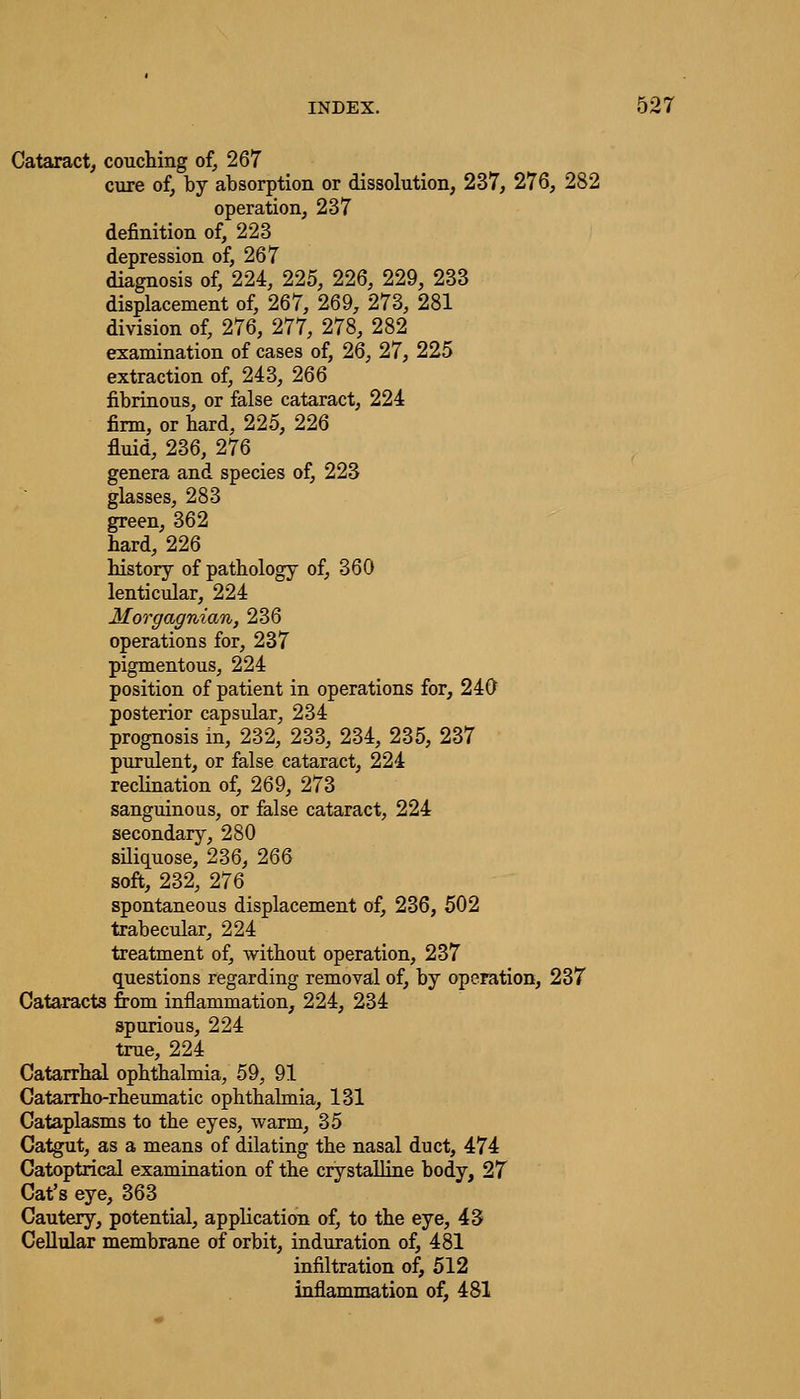 Cataract, couching of, 267 cure of, by absorption or dissolution, 237, 276, 282 operation, 237 definition of, 223 depression of, 267 diagnosis of, 224, 225, 226, 229, 233 displacement of, 267, 269, 273, 281 division of, 276, 277, 278, 282 examination of cases of, 26, 27, 225 extraction of, 243, 266 fibrinous, or false cataract, 224 firm, or hard, 225, 226 fluid, 236, 276 genera and species of, 223 glasses, 283 green, 362 hard, 226 history of pathology of, 360 lenticular, 224 Morgagnian, 236 operations for, 237 pigmentous, 224 position of patient in operations for, 240 posterior capsular, 234 prognosis in, 232, 233, 234, 235, 237 purulent, or false cataract, 224 reclination of, 269, 273 sanguinous, or false cataract, 224 secondary, 280 siliquose, 236, 266 soft, 232, 276 spontaneous displacement of, 236, 502 trabecular, 224 treatment of, without operation, 237 questions regarding removal of, by operation, 237 Cataracts from inflammation, 224, 234 spurious, 224 true, 224 Catarrhal ophthalmia, 59, 91 Catarrho-rheumatic ophthalmia, 131 Cataplasms to the eyes, warm, 35 Catgut, as a means of dilating the nasal duct, 474 Catoptrical examination of the crystalline body, 27 Cat's eye, 363 Cautery, potential, application of, to the eye, 43 Cellular membrane of orbit, induration of, 481 infiltration of, 512 inflammation of, 481