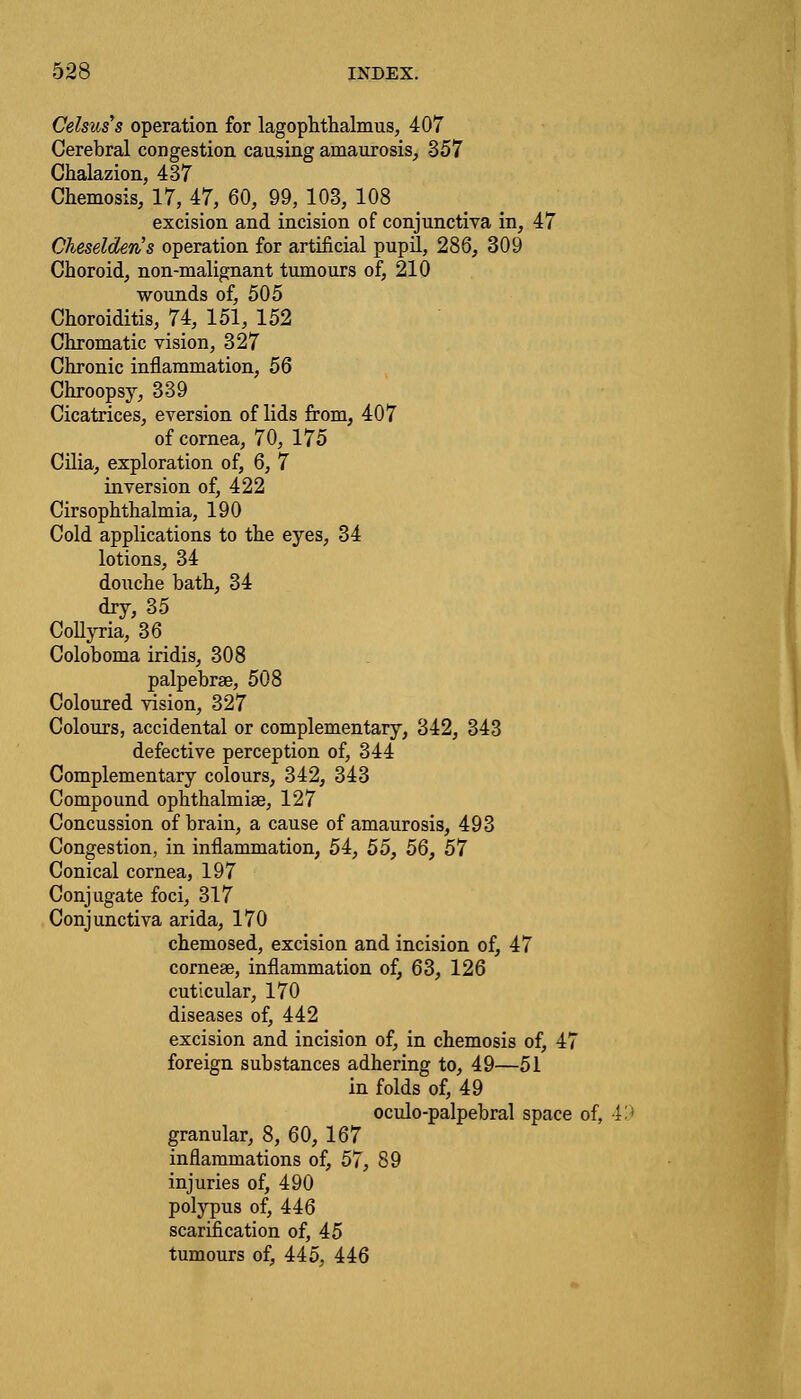 Celsuss operation for lagophthalmus, 407 Cerebral congestion causing amaurosis, 357 Chalazion, 437 Chemosis, 17, 47, 60, 99, 103, 108 excision and incision of conjunctiva in, 47 Cheselderis operation for artificial pupil, 286, 309 Choroid, non-malignant tumours of, 210 wounds of, 505 Choroiditis, 74, 151, 152 Chromatic vision, 327 Chronic inflammation, 56 Chroopsy, 339 Cicatrices, eversion of lids from, 407 of cornea, 70, 175 Cilia, exploration of, 6, 7 inversion of, 422 Cirsophthalmia, 190 Cold applications to the eyes, 34 lotions, 34 douche bath, 34 dry, 35 Collyria, 36 Coloboma iridis, 308 palpebrse, 508 Coloured vision, 327 Colours, accidental or complementary, 342, 343 defective perception of, 344 Complementary colours, 342, 343 Compound ophthalmiae, 127 Concussion of brain, a cause of amaurosis, 493 Congestion, in inflammation, 54, 55, 56, 57 Conical cornea, 197 Conjugate foci, 317 Conjunctiva arida, 170 chemosed, excision and incision of, 47 cornea?, inflammation of, 63, 126 cuticular, 170 diseases of, 442 excision and incision of, in chemosis of, 47 foreign substances adhering to, 49—51 in folds of, 49 oculo-palpebral space of, 49 granular, 8, 60, 167 inflammations of, 57, 89 injuries of, 490 polypus of, 446 scarification of, 45 tumours of, 445, 446