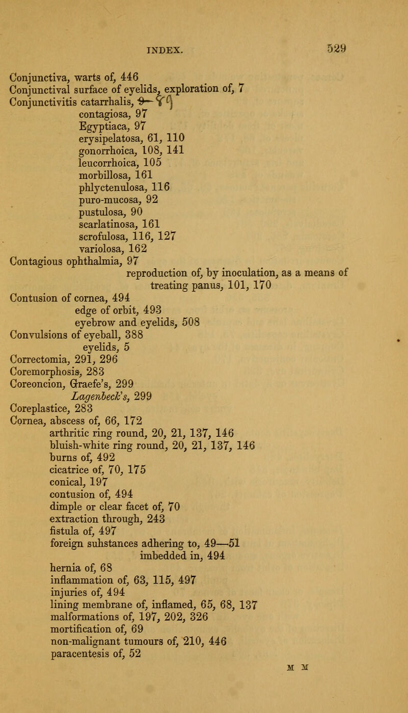Conjunctiva, warts of, 446 Conjunctival surface of eyelids, exploration of, 7 Conjunctivitis catarrhalis, ^^^ contagiosa, 97 Egyptiaca, 97 erysipelatosa, 61, 110 gonorrhoica, 108, 141 leucorrhoica, 105 morbillosa, 161 phlyctenulosa, 116 puro-mucosa, 92 pustulosa, 90 scarlatinosa, 161 scrofulosa, 116, 127 variolosa, 162 Contagious ophthalmia, 97 reproduction of, by inoculation, as a means of treating panus, 101, 170 Contusion of cornea, 494 edge of orbit, 493 eyebrow and eyelids, 508 Convulsions of eyeball, 388 eyelids, 5 Correctomia, 291, 296 Coremorphosis, 283 Coreoncion, Graefe's, 299 Lagenbeck's, 299 Coreplastice, 283 Cornea, abscess of, 66, 172 arthritic ring round, 20, 21, 137, 146 bluish-white ring round, 20, 21, 137, 146 burns of, 492 cicatrice of, 70, 175 conical, 197 contusion of, 494 dimple or clear facet of, 70 extraction through, 243 fistula of, 497 foreign substances adhering to, 49—51 imbedded in, 494 hernia of, 68 inflammation of, 63, 115, 497 injuries of, 494 lining membrane of, inflamed, 65, 68, 137 malformations of, 197, 202, 326 mortification of, 69 non-malignant tumours of, 210, 446 paracentesis of, 52