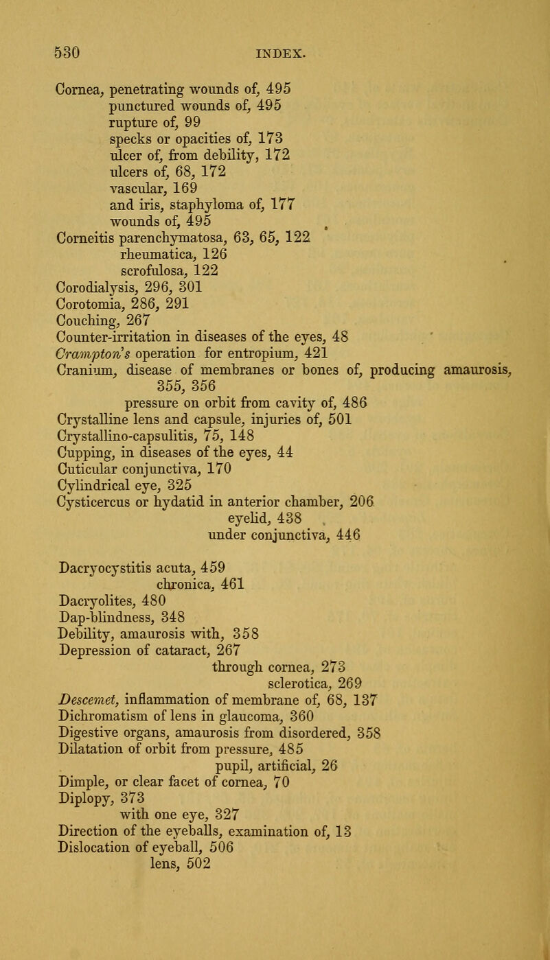Cornea, penetrating wounds of, 495 punctured wounds of, 495 rupture of, 99 specks or opacities of, 173 ulcer of, from debility, 172 ulcers of, 68, 172 vascular, 169 and iris, staphyloma of, 177 wounds of, 495 Corneitis parenchymatosa, 63, 65, 122 rheumatica, 126 scrofulosa, 122 Corodialysis, 296, 301 Corotomia, 286, 291 Couching, 267 Counter-irritation in diseases of the eyes, 48 Cramptorvs operation for entropium, 421 Cranium, disease of membranes or bones of, producing amaurosis, 355, 356 pressure on orbit from cavity of, 486 Crystalline lens and capsule, injuries of, 501 Crystallino-capsulitis, 75, 148 Cupping, in diseases of the eyes, 44 Cuticular conjunctiva, 170 Cylindrical eye, 325 Cysticercus or hydatid in anterior chamber, 206 eyelid, 438 , under conjunctiva, 446 Dacryocystitis acuta, 459 chronica, 461 Dacryolites, 480 Dap-blindness, 348 Debility, amaurosis with, 358 Depression of cataract, 267 through cornea, 273 sclerotica, 269 Descemet, inflammation of membrane of, 68, 137 Dichromatism of lens in glaucoma, 360 Digestive organs, amaurosis from disordered, 358 Dilatation of orbit from pressure, 485 pupil, artificial, 26 Dimple, or clear facet of cornea, 70 Diplopy, 373 with one eye, 327 Direction of the eyeballs, examination of, 13 Dislocation of eyeball, 506 lens, 502