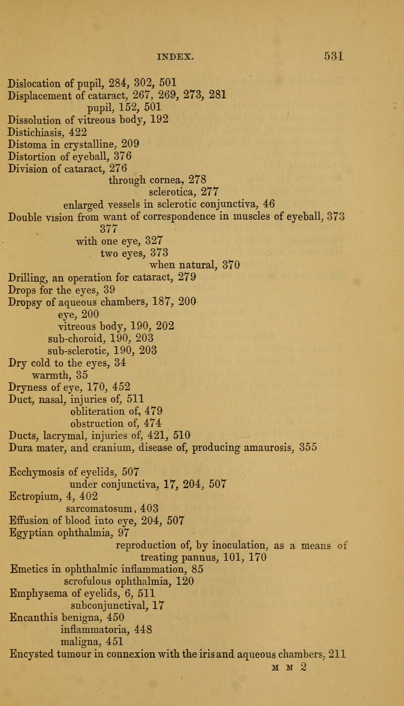 Dislocation of pupil, 284, 302, 501 Displacement of cataract, 267, 269, 273, 281 pupil, 152, 501 Dissolution of vitreous body, 192 Distichiasis, 422 Distoma in crystalline, 209 Distortion of eyeball, 376 Division of cataract, 276 tbrougb cornea, 278 sclerotica, 277 enlarged vessels in sclerotic conjunctiva, 46 Double vision from want of correspondence in muscles of eyeball, 373 377 witb one eye, 327 two eyes, 373 when natural, 370 Drilling, an operation for cataract, 279 Drops for the eyes, 39 Dropsy of aqueous chambers, 187, 200 eye, 200 vitreous body, 190, 202 sub-choroid, 190, 203 sub-sclerotic, 190, 203 Dry cold to the eyes, 34 warmth, 35 Dryness of eye, 170, 452 Duct, nasal, injuries of, 511 obliteration of, 479 obstruction of, 474 Ducts, lacrymal, injuries of, 421, 510 Dura mater, and cranium, disease of, producing amaurosis, 355 Ecchymosis of eyelids, 507 under conjunctiva, 17, 204, 507 Ectropium, 4, 402 sarcomatosum, 403 Effusion of blood into eye, 204, 507 Egyptian ophthalmia, 97 reproduction of, by inoculation, as a means of treating pannus, 101, 170 Emetics in ophthalmic inflammation, 85 scrofulous ophthalmia, 120 Emphysema of eyelids, 6, 511 subconjunctival, 17 Encanthis benigna, 450 inflammatoria, 448 maligna, 451 Encysted tumour in connexion with the iris and aqueous chambers, 211 m m 2
