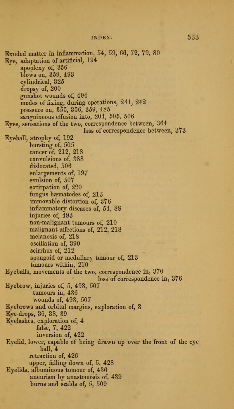 Exuded matter in inflammation, 54, 59, 66, 72, 79, 80 Eye, adaptation of artificial, 194 apoplexy of, 356 blows on, 359, 493 cylindrical, 325 dropsy of, 200 gunshot wounds of, 494 modes of fixing, during operations, 241, 242 pressure on, 355, 356, 359, 485 sanguineous effusion into, 204, 505, 506 Eyes, sensations of the two, correspondence between, 364 loss of correspondence between, 373 Eyeball, atrophy of, 192 bursting of, 505 cancer of, 212, 218 convulsions of, 388 dislocated, 506 enlargements of, 197 evulsion of, 507 extirpation of, 220 fungus hsematodes of, 213 immovable distortion of, 376 inflammatory diseases of, 54, 88 injuries of, 493 non-malignant tumours of, 210 malignant affections of, 212, 218 melanosis of, 218 oscillation of, 390 scirrhus of, 212 spongoid or medullary tumour of, 213 tumours within, 210 Eyeballs, movements of the two, correspondence in, 370 loss of correspondence in, 376 Eyebrow, injuries of, 5, 493, 507 tumours in, 436 wounds of, 493, 507 Eyebrows and orbital margins, exploration of, 3 Eye-drops, 36, 38, 39 Eyelashes, exploration of, 4 false, 7, 422 inversion of, 422 Eyelid, lower, capable of being drawn up over the front of the eye- ball, 4 retraction of, 426 upper, falling down of, 5, 428 Eyelids, albuminous tumour of, 436 aneurism by anastomosis of, 439 burns and scalds of, 5, 509