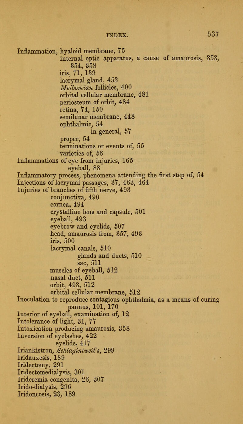 Inflammation, hyaloid membrane, 75 internal optic apparatus, a cause of amaurosis, 353, 354, 358 iris, 71, 139 lacrymal gland, 453 Meibomian follicles, 400 orbital cellular membrane, 481 periosteum of orbit, 484 retina, 74, 150 semilunar membrane, 448 ophthalmic, 54 in general, 57 proper, 54 terminations or events of, 55 varieties of, 56 Inflammations of eye from injuries, 165 eyeball, 88 Inflammatory process, phenomena attending the first step of, 54 Injections of lacrymal passages, 37, 463, 464 Injuries of branches of fifth nerve, 493 conjunctiva, 490 cornea, 494 crystalline lens and capsule, 501 eyeball, 493 eyebrow and eyelids, 507 head, amaurosis from, 357, 493 iris, 500 lacrymal canals, 510 glands and ducts, 510 sac, 511 muscles of eyeball, 512 nasal duct, 511 orbit, 493, 512 orbital cellular membrane, 512 Inoculation to reproduce contagious ophthalmia, as a means of curing pannus, 101, 170 Interior of eyeball, examination of, 12 Intolerance of light, 31, 77 Intoxication producing amaurosis, 358 Inversion of eyelashes, 422 eyelids, 417 Iriankistron, Schlagintweit's, 299 Iridauxesis, 189 Iridectomy, 291 Iridectomedialysis, 301 Irideremia congenita, 26, 307 Irido-dialysis, 296 Iridoncosis, 23, 189