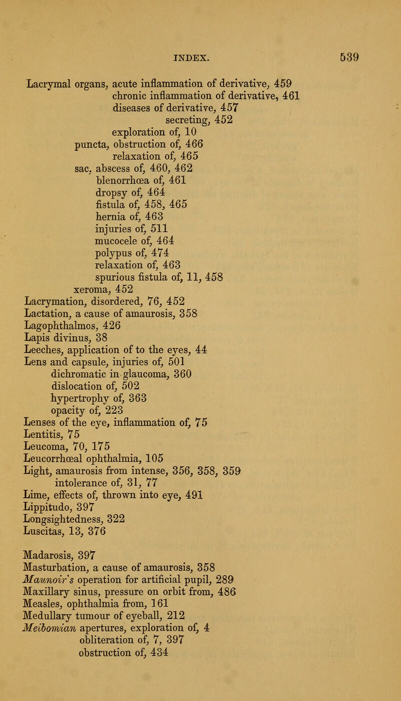 Lacrymal organs, acute inflammation of derivative; 459 chronic inflammation of derivative, 461 diseases of derivative, 457 secreting, 452 exploration of, 10 puncta, obstruction of, 466 relaxation of, 465 sac, abscess of, 460, 462 blenorrhoea of, 461 dropsy of, 464 fistula of, 458, 465 hernia of, 463 injuries of, 511 mucocele of, 464 polypus of, 474 relaxation of, 463 spurious fistula of, 11, 458 xeroma, 452 Lacrymation, disordered, 76, 452 Lactation, a cause of amaurosis, 358 Lagophthalmos, 426 Lapis divinus, 38 Leeches, application of to the eyes, 44 Lens and capsule, injuries of, 501 dichromatic in glaucoma, 360 dislocation of, 502 hypertrophy of, 363 opacity of, 223 Lenses of the eye, inflammation of, 75 Lentitis, 75 Leucoma, 70, 175 Leucorrhceal ophthalmia, 105 Light, amaurosis from intense, 356, 358, 359 intolerance of, 31, 77 Lime, effects of, thrown into eye, 491 Lippitudo, 397 Longsightedness, 322 Luscitas, 13, 376 Madarosis, 397 Masturbation, a cause of amaurosis, 358 Maunoirs operation for artificial pupil, 289 Maxillary sinus, pressure on orbit from, 486 Measles, ophthalmia from, 161 Medullary tumour of eyeball, 212 Meibomian apertures, exploration of, 4 obliteration of, 7, 397 obstruction of, 434
