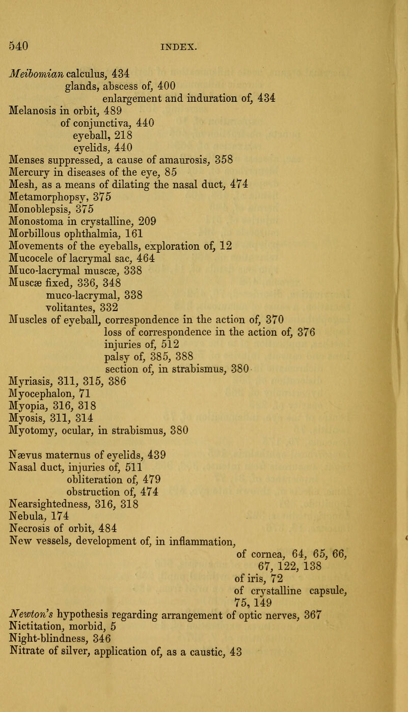 Meibomian calculus, 434 glands, abscess of, 400 enlargement and induration of, 434 Melanosis in orbit, 489 of conjunctiva, 440 eyeball, 218 eyelids, 440 Menses suppressed, a cause of amaurosis, 358 Mercury in diseases of the eye, 85 Mesh, as a means of dilating the nasal duct, 474 Metamorphopsy, 375 Monoblepsis, 375 Monostoma in crystalline, 209 Morbillous ophthalmia, 161 Movements of the eyeballs, exploration of, 12 Mucocele of lacrymal sac, 464 Muco-lacrymal muscse, 338 Musca; fixed, 336, 348 muco-lacrymal, 338 volitantes, 332 Muscles of eyeball, correspondence in the action of, 370 loss of correspondence in the action of, 376 injuries of, 512 palsy of, 385, 388 section of, in strabismus, 380 Myriasis, 311, 315, 386 Myocephalon, 71 Myopia, 316, 318 Myosis, 311, 314 Myotomy, ocular, in strabismus, 380 Naevus maternus of eyelids, 439 Nasal duct, injuries of, 511 obliteration of, 479 obstruction of, 474 Nearsightedness, 316, 318 Nebula, 174 Necrosis of orbit, 484 New vessels, development of, in inflammation, of cornea, 64, 65, 66, 67, 122, 138 of iris, 72 of crystalline capsule, 75,149 Newton's hypothesis regarding arrangement of optic nerves, 367 Nictitation, morbid, 5 Night-blindness, 346 Nitrate of silver, application of, as a caustic, 43