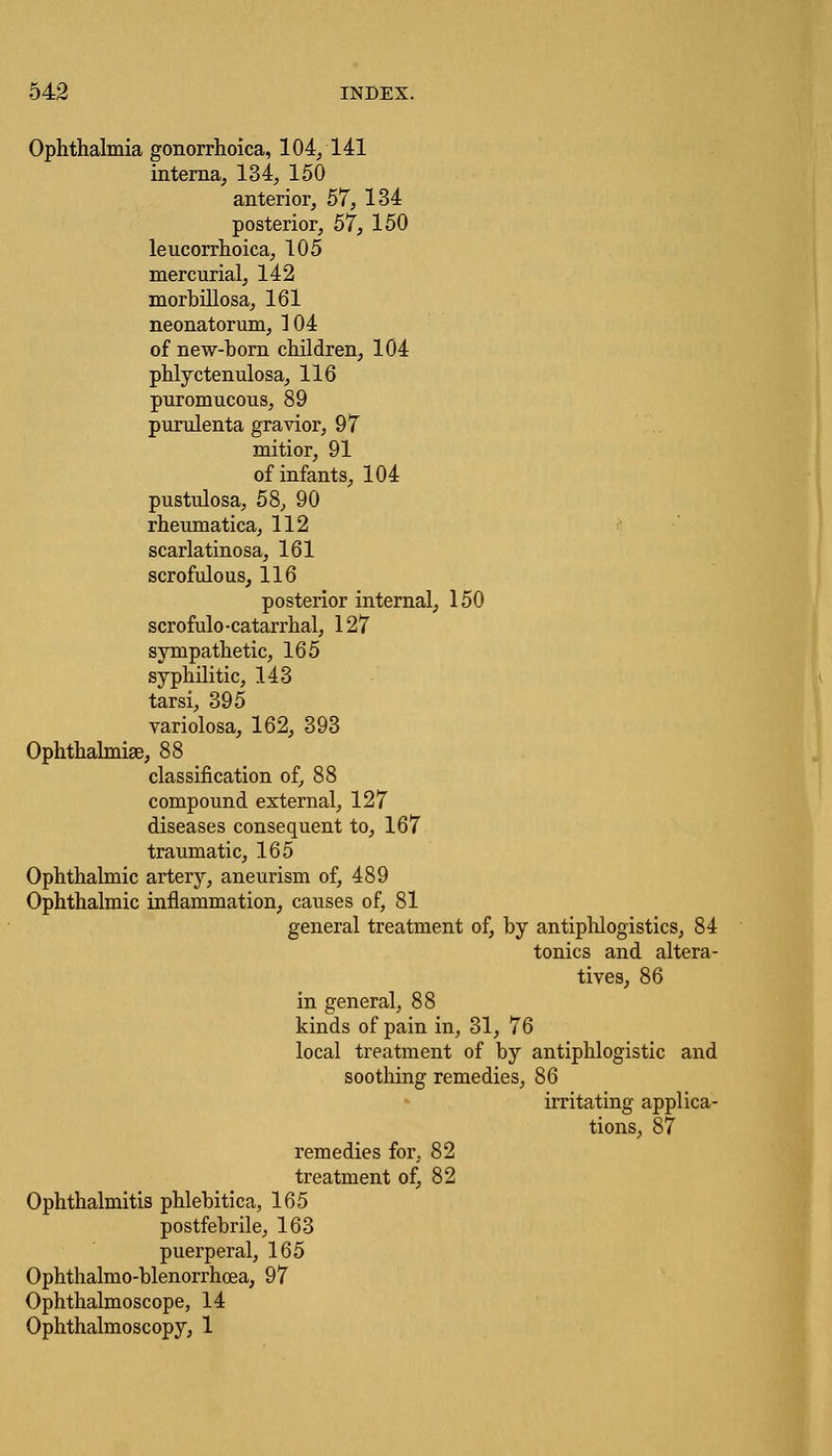Ophthalmia gonorrhoica, 104/141 interna, 134, 150 anterior, 57, 134 posterior, 57, 150 leucorrhoica, 105 mercurial, 142 morbillosa, 161 neonatorum, 104 of new-born children, 104 phlyctenulosa, 116 puromucous, 89 purulenta gravior, 97 mitior, 91 of infants, 104 pustulosa, 58, 90 rheumatica, 112 scarlatinosa, 161 scrofulous, 116 posterior internal, 150 scrofulo -catarrhal, 127 sympathetic, 165 syphilitic, 143 tarsi, 395 variolosa, 162, 393 Ophthalmia?, 88 classification of, 88 compound external, 127 diseases consequent to, 167 traumatic, 165 Ophthalmic artery, aneurism of, 489 Ophthalmic inflammation, causes of, 81 general treatment of, by antiphlogistics, 84 tonics and altera- tives, 86 in general, 88 kinds of pain in, 31, 76 local treatment of by antiphlogistic and soothing remedies, 86 irritating applica- remedies for, 82 treatment of, 82 Ophthalmitis phlebitica, 165 postfebrile, 163 puerperal, 165 Ophthalmo-blenorrhcea, 97 Ophthalmoscope, 14 Ophthalmoscopy, 1 tions, 87