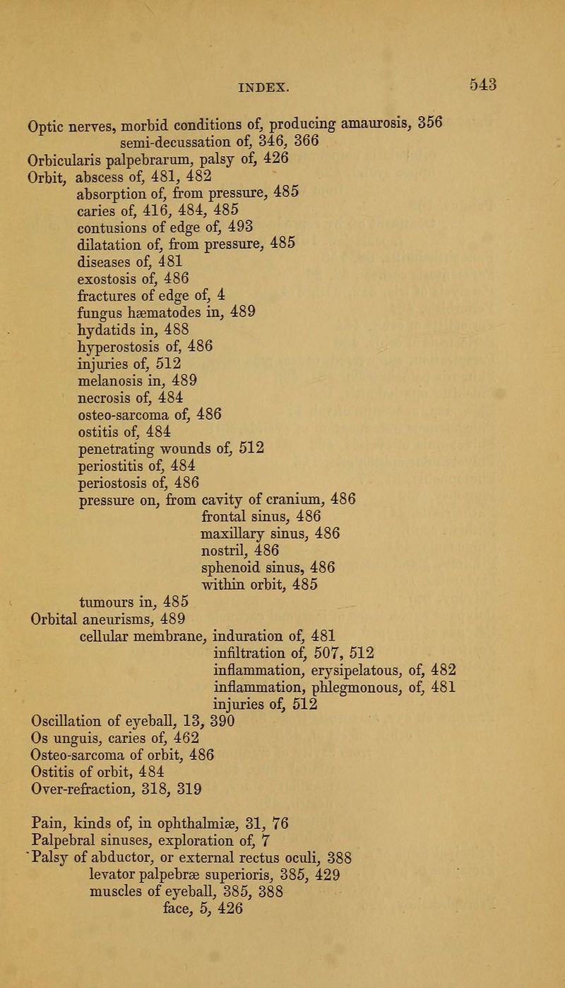Optic nerves, morbid conditions of, producing amaurosis, 356 semi-decussation of, 346, 366 Orbicularis palpebrarum, palsy of, 426 Orbit, abscess of, 481, 482 absorption of, from pressure, 485 caries of, 416, 484, 485 contusions of edge of, 493 dilatation of, from pressure, 485 diseases of, 481 exostosis of, 486 fractures of edge of, 4 fungus hsematodes in, 489 hydatids in, 488 hyperostosis of, 486 injuries of, 512 melanosis in, 489 necrosis of, 484 osteo-sarcoma of, 486 ostitis of, 484 penetrating wounds of, 512 periostitis of, 484 periostosis of, 486 pressure on, from cavity of cranium, 486 frontal sinus, 486 maxillary sinus, 486 nostril, 486 sphenoid sinus, 486 within orbit, 485 tumours in, 485 Orbital aneurisms, 489 cellular membrane, induration of, 481 infiltration of, 507, 512 inflammation, erysipelatous, of, 482 inflammation, phlegmonous, of, 481 injuries of, 512 Oscillation of eyeball, 13, 390 Os unguis, caries of, 462 Osteo-sarcoma of orbit, 486 Ostitis of orbit, 484 Over-refraction, 318, 319 Pain, kinds of, in ophthalmias, 31, 76 Palpebral sinuses, exploration of, 7 Palsy of abductor, or external rectus oculi, 388 levator palpebrse superioris, 385, 429 muscles of eyeball, 385, 388 face, 5, 426
