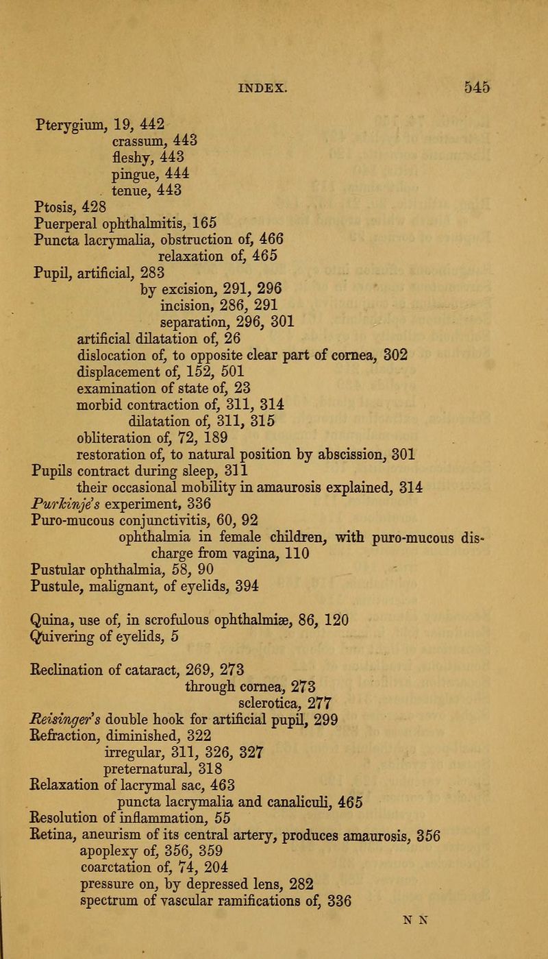 Pterygium, 19, 442 crassum, 443 fleshy, 443 pingue, 444 tenue, 443 Ptosis, 428 Puerperal ophthalmitis, 165 Puncta lacrymalia, obstruction of, 466 relaxation of, 465 Pupil, artificial, 283 by excision, 291, 296 incision, 286, 291 separation, 296, 301 artificial dilatation of, 26 dislocation of, to opposite clear part of cornea, 302 displacement of, 152, 501 examination of state of, 23 morbid contraction of, 311, 314 dilatation of, 311, 315 obliteration of, 72, 189 restoration of, to natural position by abscission, 301 Pupils contract during sleep, 311 their occasional mobility in amaurosis explained, 314 PurJcinje's experiment, 336 Puro-mucous conjunctivitis, 60, 92 ophthalmia in female children, with puro-mucous dis- charge from vagina, 110 Pustular ophthalmia, 58, 90 Pustule, malignant, of eyelids, 394 Quina, use of, in scrofulous ophthalmise, 86, 120 Quivering of eyelids, 5 Reclination of cataract, 269, 273 through cornea, 273 sclerotica, 277 Reisinger's double hook for artificial pupil, 299 Refraction, diminished, 322 irregular, 311, 326, 327 preternatural, 318 Relaxation of lacrymal sac, 463 puncta lacrymalia and canaliculi, 465 Resolution of inflammation, 55 Retina, aneurism of its central artery, produces amaurosis, 356 apoplexy of, 356, 359 coarctation of, 74, 204 pressure on, by depressed lens, 282 spectrum of vascular ramifications of, 336 N N