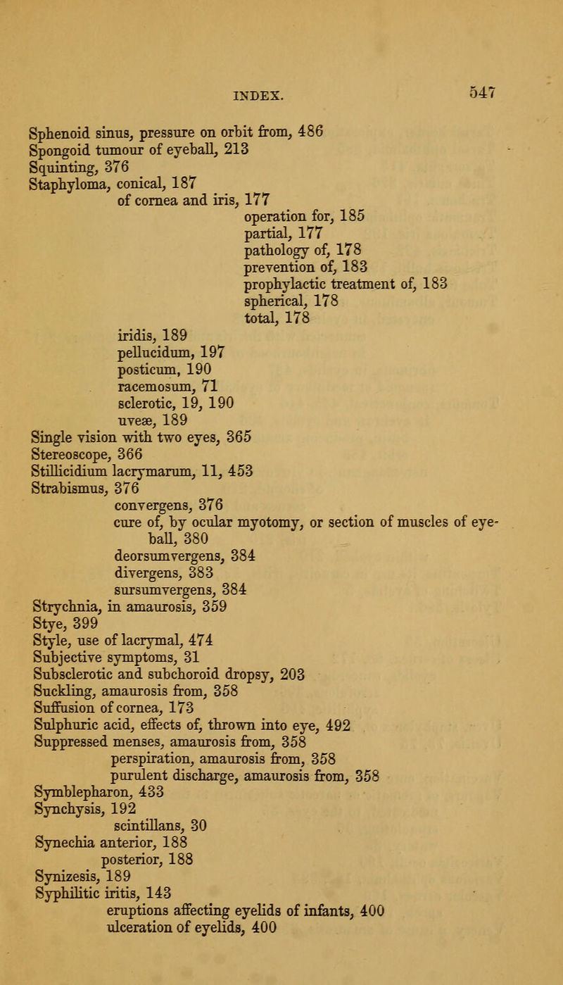 Sphenoid sinus, pressure on orbit from, 486 Spongoid tumour of eyeball, 213 Squinting, 376 Staphyloma, conical, 187 of cornea and iris, 177 operation for, 185 partial, 177 pathology of, 178 prevention of, 183 prophylactic treatment of, 183 spherical, 178 total, 178 iridis, 189 pellucidum, 197 posticum, 190 racemosum, 71 sclerotic, 19, 190 uvese, 189 Single vision with two eyes, 365 Stereoscope, 366 Stillicidium lacrymarum, 11, 453 Strabismus, 376 convergens, 376 cure of, by ocular myotomy, or section of muscles of eye- ball, 380 deorsumvergens, 384 divergens, 383 sursumvergens, 384 Strychnia, in amaurosis, 359 Stye, 399 Style, use of lacrymal, 474 Subjective symptoms, 31 Subsclerotic and. subchoroid dropsy, 203 Suckling, amaurosis from, 358 Suffusion of cornea, 173 Sulphuric acid, effects of, thrown into eye, 492 Suppressed menses, amaurosis from, 358 perspiration, amaurosis from, 358 purulent discharge, amaurosis from, 358 Symblepharon, 433 Synchysis, 192 scintillans, 30 Synechia anterior, 188 posterior, 188 Synizesis, 189 Syphilitic iritis, 143 eruptions affecting eyelids of infants, 400 ulceration of eyelids, 400
