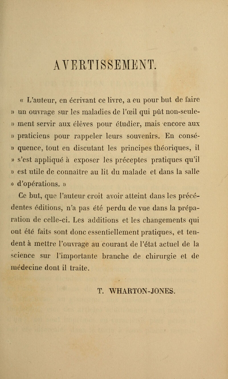 AVERTISSEMENT. « L'auteur, en écrivant ce livre, a eu pour but de faire » un ouvrage sur les maladies de l'œil qui pût non-seule- )) ment servir aux élèves pour étudier, mais encore aux » praticiens pour rappeler leurs souvenirs. En consé- » quence, tout en discutant les principes théoriques, il » s'est appliqué à exposer les préceptes pratiques qu'il » est utile de connaître au lit du malade et dans la salle » d'opérations. » Ce but, que l'auteur croit avoir atteint dans les précé- dentes éditions, n'a pas été perdu de vue dans la prépa- ration de celle-ci. Les additions et les changements qui ont été faits sont donc essentiellement pratiques, et ten- dent à mettre l'ouvrage au courant de l'état actuel de la science sur l'importante branche de chirurgie et de médecine dont il traite. T. WHARTON-JONES.