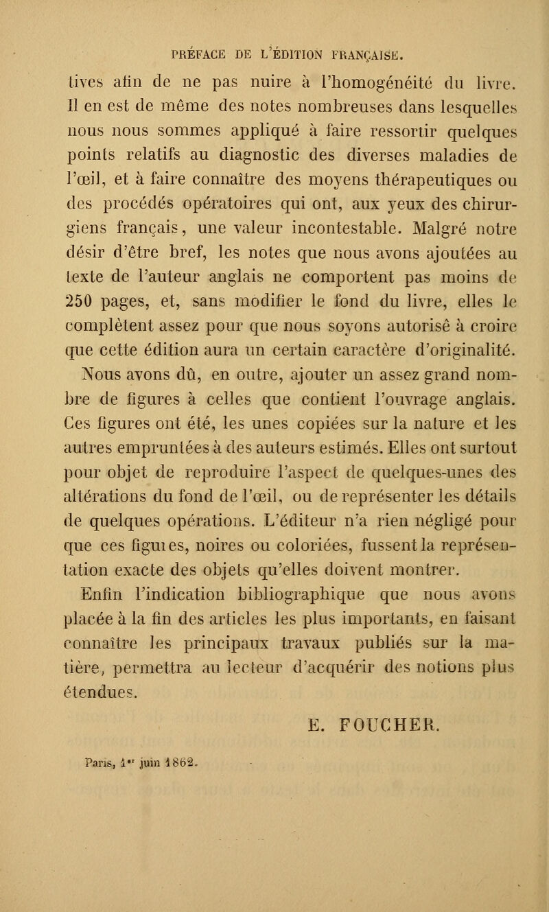 PRÉFACE DE L'ÉDITION FRANÇAISE. tives afin de ne pas nuire à l'homogénéité du livre. Il en est de môme des notes nombreuses dans lesquelles nous nous sommes appliqué à faire ressortir quelques points relatifs au diagnostic des diverses maladies de l'œil, et à faire connaître des moyens thérapeutiques ou des procédés opératoires qui ont, aux yeux des chirur- giens français, une valeur incontestable. Malgré notre désir d'être bref, les notes que nous avons ajoutées au texte de l'auteur anglais ne comportent pas moins de 250 pages, et, sans modifier le fond du livre, elles le complètent assez pour que nous soyons autorise à croire que cette édition aura un certain caractère d'originalité. Nous avons dû, en outre, ajouter un assez grand nom- bre de figures à celles que contient l'ouvrage anglais. Ces figures ont été, les unes copiées sur la nature et les autres empruntées à des auteurs estimés. Elles ont surtout pour objet de reproduire l'aspect de quelques-unes des altérations du fond de l'œil, ou de représenter les détails de quelques opérations. L'éditeur n'a rien négligé pour que ces fîguies, noires ou coloriées, fussent la représen- tation exacte des objets qu'elles doivent montrer. Enfin l'indication bibliographique que nous avons placée à la fin des articles les plus importants, en faisant connaître les principaux travaux publiés sur la ma- tière, permettra au lecteur d'acquérir des notions plus étendues. E. FOUCHER. Pans, 1 juin 4862.