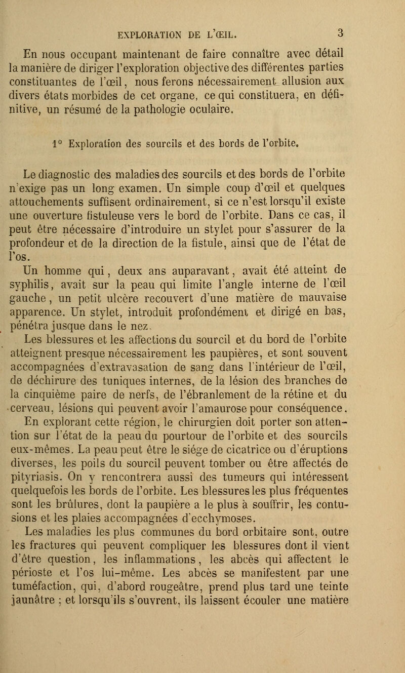 En nous occupant maintenant de faire connaître avec détail la manière de diriger l'exploration objective des différentes parties constituantes de l'œil, nous ferons nécessairement allusion aux divers états morbides de cet organe, ce qui constituera, en défi- nitive, un résumé de la pathologie oculaire. 1° Exploration des sourcils et des bords de l'orbite. Le diagnostic des maladies des sourcils et des bords de l'orbite n'exige pas un long examen. Un simple coup d'œil et quelques attouchements suffisent ordinairement, si ce n'est lorsqu'il existe une ouverture fistuleuse vers le bord de l'orbite. Dans ce cas, il peut être nécessaire d'introduire un stylet pour s'assurer de la profondeur et de la direction de la fistule, ainsi que de l'état de l'os. Un homme qui, deux ans auparavant, avait été atteint de syphilis, avait sur la peau qui limite l'angle interne de l'œil gauche, un petit ulcère recouvert d'une matière de mauvaise apparence. Un stylet, introduit profondément et dirigé en bas, pénétra jusque dans le nez. Les blessures et les affections du sourcil et du bord de l'orbite atteignent presque nécessairement les paupières, et sont souvent accompagnées d'extravasation de sang dans l'intérieur de l'œil, de déchirure des tuniques internes, de la lésion des branches de la cinquième paire de nerfs, de l'ébranlement de la rétine et du cerveau, lésions qui peuvent avoir l'amaurosepour conséquence. En explorant cette région, le chirurgien doit porter son atten- tion sur l'état de la peau du pourtour de l'orbite et des sourcils eux-mêmes. La peau peut être le siège de cicatrice ou d'éruptions diverses, les poils du sourcil peuvent tomber ou être affectés de pityriasis. On y rencontrera aussi des tumeurs qui intéressent quelquefois les bords de l'orbite. Les blessures les plus fréquentes sont les brûlures, dont la paupière a le plus à souffrir, les contu- sions et les plaies accompagnées d'ecchymoses. Les maladies les plus communes du bord orbitaire sont, outre les fractures qui peuvent compliquer les blessures dont il vient d'être question, les inflammations, les abcès qui affectent le périoste et l'os lui-même. Les abcès se manifestent par une tuméfaction, qui, d'abord rougeàtre, prend plus tard une teinte jaunâtre ; et lorsqu'ils s'ouvrent, ils laissent écouler une matière