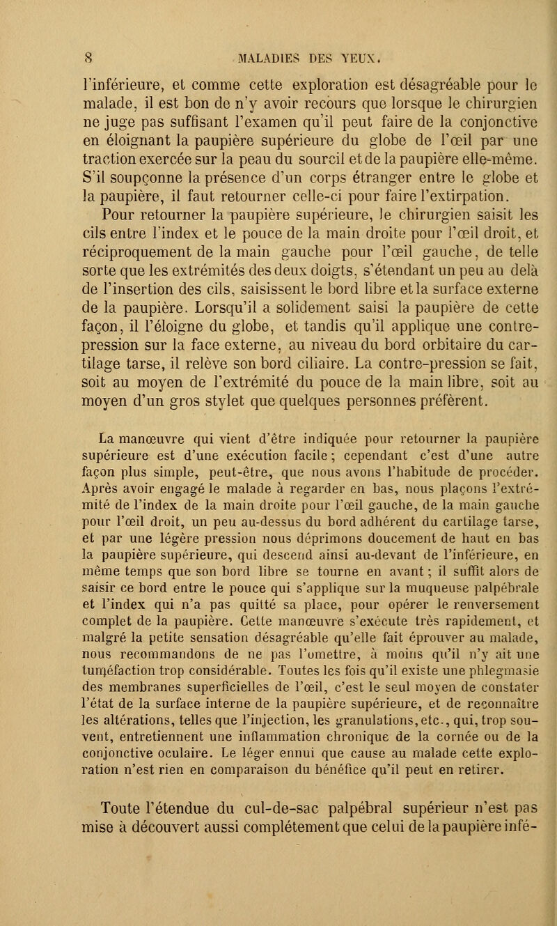l'inférieure, et comme cette exploration est désagréable pour le malade, il est bon de n'y avoir recours que lorsque le chirurgien ne juge pas suffisant l'examen qu'il peut faire de la conjonctive en éloignant la paupière supérieure du globe de l'œil par une traction exercée sur la peau du sourcil et de la paupière elle-même. S'il soupçonne la présence d'un corps étranger entre le globe et la paupière, il faut retourner celle-ci pour faire l'extirpation. Pour retourner la paupière supérieure, le chirurgien saisit les cils entre l'index et le pouce de la main droite pour l'œil droit, et réciproquement de la main gauche pour l'œil gauche, dételle sorte que les extrémités des deux doigts, s'étendant un peu au delà de l'insertion des cils, saisissent le bord libre et la surface externe de la paupière. Lorsqu'il a solidement saisi la paupière de cette façon, il l'éloigné du globe, et tandis qu'il applique une contre- pression sur la face externe, au niveau du bord orbitaire du car- tilage tarse, il relève son bord ciliaire. La contre-pression se fait, soit au moyen de l'extrémité du pouce de la main libre, soit au moyen d'un gros stylet que quelques personnes préfèrent. La manœuvre qui vient d'être indiquée pour retourner la paupière supérieure est d'une exécution facile ; cependant c'est d'une autre façon plus simple, peut-être, que nous avons l'habitude de procéder. Après avoir engagé le malade à regarder en bas, nous plaçons l'extré- mité de l'index de la main droite pour l'œil gauche, de la main gauche pour l'œil droit, un peu au-dessus du bord adhérent du cartilage tarse, et par une légère pression nous déprimons doucement de haut en bas la paupière supérieure, qui descend ainsi au-devant de l'inférieure, en même temps que son bord libre se tourne en avant ; il suffit alors de saisir ce bord entre le pouce qui s'applique sur la muqueuse palpébrale et l'index qui n'a pas quitté sa place, pour opérer le renversement complet de la paupière. Cette manœuvre s'exécute très rapidement, et malgré la petite sensation désagréable qu'elle fait éprouver au malade, nous recommandons de ne pas l'omettre, à moins qu'il n'y ait une tuméfaction trop considérable. Toutes les fois qu'il existe une phlegmasie des membranes superficielles de l'œil, c'est le seul moyen de constater l'état de la surface interne de la paupière supérieure, et de reconnaître les altérations, telles que l'injection, les granulations, etc., qui, trop sou- vent, entretiennent une inflammation chronique de la cornée ou de la conjonctive oculaire. Le léger ennui que cause au malade cette explo- ration n'est rien en comparaison du bénéfice qu'il peut en retirer. Toute l'étendue du cul-de-sac palpébral supérieur n'est pas mise à découvert aussi complètement que celui de la paupière infé-