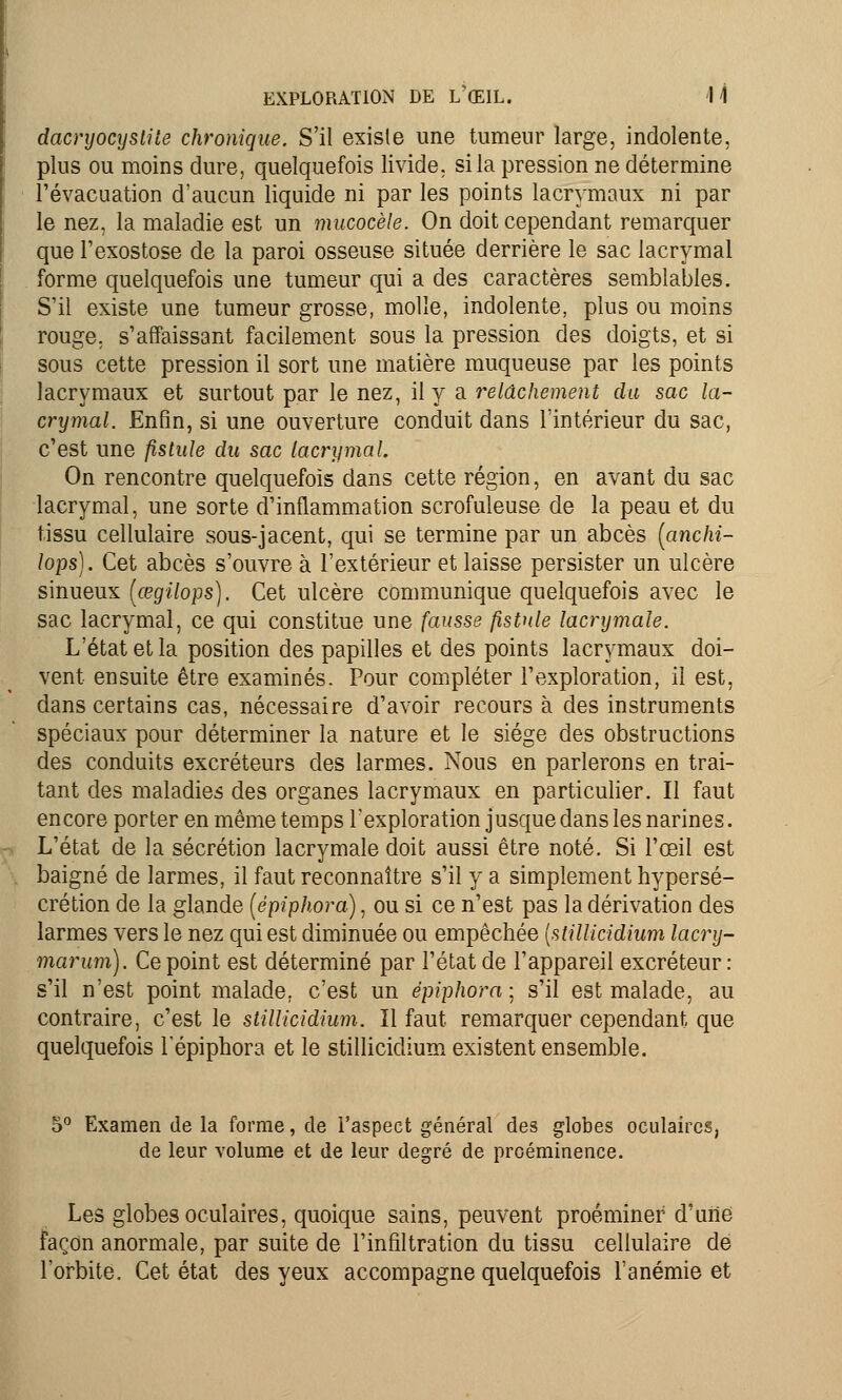 dacryocyslile chronique. S'il existe une tumeur large, indolente, plus ou moins dure, quelquefois livide, si la pression ne détermine l'évacuation d'aucun liquide ni par les points lacrymaux ni par le nez, la maladie est un mucocèle. On doit cependant remarquer que l'exostose de la paroi osseuse située derrière le sac lacrymal forme quelquefois une tumeur qui a des caractères semblables. S'il existe une tumeur grosse, molle, indolente, plus ou moins rouge, s'affaissant facilement sous la pression des doigts, et si sous cette pression il sort une matière muqueuse par les points lacrymaux et surtout par le nez, il y a relâchement du sac la- crymal. Enfin, si une ouverture conduit dans l'intérieur du sac, c'est une fistule du sac lacrymal. On rencontre quelquefois dans cette région, en avant du sac lacrymal, une sorte d'inflammation scrofuleuse de la peau et du tissu cellulaire sous-jacent, qui se termine par un abcès [anchi- lops). Cet abcès s'ouvre à l'extérieur et laisse persister un ulcère sinueux (œgilops). Cet ulcère communique quelquefois avec le sac lacrymal, ce qui constitue une fausse fistule lacrymale. L'état et la position des papilles et des points lacrymaux doi- vent ensuite être examinés. Pour compléter l'exploration, il est, dans certains cas, nécessaire d'avoir recours à des instruments spéciaux pour déterminer la nature et le siège des obstructions des conduits excréteurs des larmes. Nous en parlerons en trai- tant des maladies des organes lacrymaux en particulier. Il faut encore porter en même temps l'exploration jusque dans les narines. L'état de la sécrétion lacrymale doit aussi être noté. Si l'œil est baigné de larmes, il faut reconnaître s'il y a simplement hypersé- crétion de la glande (épiphora), ou si ce n'est pas la dérivation des larmes vers le nez qui est diminuée ou empêchée {stillicidium lacry- marum). Ce point est déterminé par l'état de l'appareil excréteur: s'il n'est point malade, c'est un épiphora ; s'il est malade, au contraire, c'est le stillicidium. Il faut remarquer cependant que quelquefois lepiphora et le stillicidium existent ensemble. 5° Examen de la forme, de l'aspect général des globes oculaires, de leur volume et de leur degré de proéminence. Les globes oculaires, quoique sains, peuvent proéminer d'une façon anormale, par suite de l'infiltration du tissu cellulaire de l'orbite. Cet état des yeux accompagne quelquefois l'anémie et