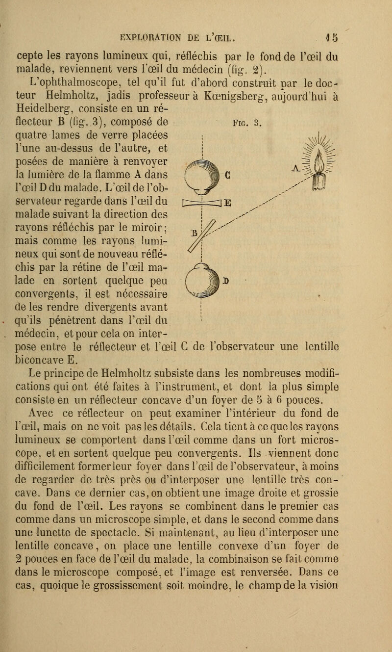 cepte les rayons lumineux qui, réfléchis par le fond de l'œil du malade, reviennent vers l'œil du médecin (fig. 2). L'ophthalmoscope, tel qu'il fut d'abord construit par le doc- teur Helmholtz, jadis professeur à Kœnigsberg, aujourd'hui à Heidelberg, consiste en un ré- Fig. 3. A.^W- Électeur B (fig. 3), composé de quatre lames de verre placées l'une au-dessus de l'autre, et posées de manière à renvoyer la lumière de la flamme A dans l'œil D du malade. L'œil de l'ob- servateur regarde dans l'œil du malade suivant la direction des rayons réfléchis par le miroir; mais comme les rayons lumi- neux qui sont de nouveau réflé- chis par la rétine de l'œil ma- lade en sortent quelque peu convergents, il est nécessaire de les rendre divergents avant qu'ils pénètrent dans l'œil du médecin, et pour cela on inter- pose entre le réflecteur et l'œil G de l'observateur une lentille biconcave E. Le principe de Helmholtz subsiste dans les nombreuses modifi- cations qui ont été faites à l'instrument, et dont la plus simple consiste en un réflecteur concave d'un foyer de 5 à 6 pouces. Avec ce réflecteur on peut examiner l'intérieur du fond de l'œil, mais on ne voit pas les détails. Cela tient à ce que les rayons lumineux se comportent dans l'œil comme dans un fort micros- cope, et en sortent quelque peu convergents. Ils viennent donc difficilement former leur foyer dans l'œil de l'observateur, à moins de regarder de très près ou d'interposer une lentille très con- cave. Dans ce dernier cas, on obtient une image droite et grossie du fond de l'œil. Les rayons se combinent dans le premier cas comme dans un microscope simple, et dans le second comme dans une lunette de spectacle. Si maintenant, au lieu d'interposer une lentille concave, on place une lentille convexe d'un foyer de 2 pouces en face de l'œil du malade, la combinaison se fait comme dans le microscope composé, et l'image est renversée. Dans ce cas, quoique le grossissement soit moindre, le champ de la vision