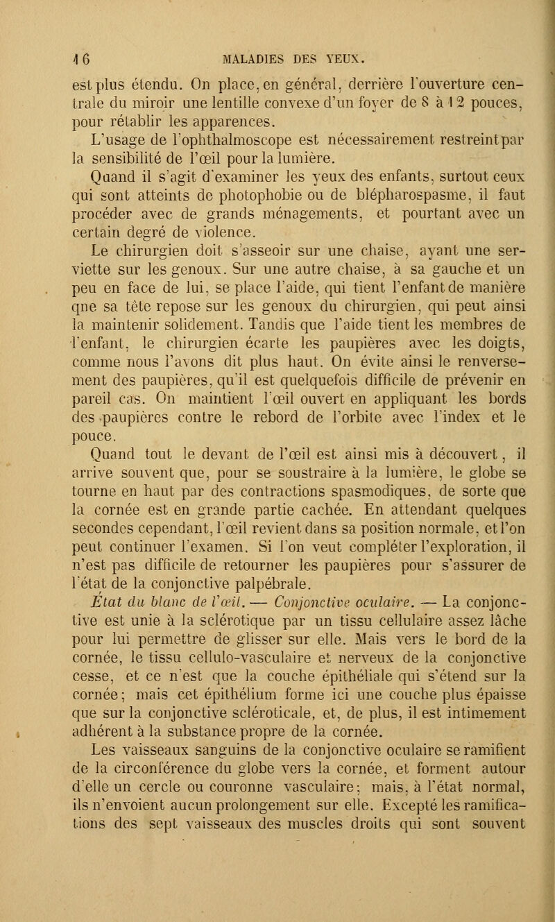 est plus étendu. On place, en général, derrière l'ouverture cen- trale du miroir une lentille convexe d'un foyer de S à 12 pouces, pour rétablir les apparences. L'usage de l'ophthalmoscope est nécessairement restreint par la sensibilité de l'œil pour la lumière. Quand il s'agit d'examiner les yeux des enfants, surtout ceux qui sont atteints de photophobie ou de bîépharospasme, il faut procéder avec de grands ménagements, et pourtant avec un certain degré de violence. Le chirurgien doit s'asseoir sur une chaise, ayant une ser- viette sur les genoux. Sur une autre chaise, à sa gauche et un peu en face de lui, se place l'aide, qui tient l'enfant de manière qne sa tête repose sur les genoux du chirurgien, qui peut ainsi la maintenir solidement. Tandis que l'aide tient les membres de l'enfant, le chirurgien écarte les paupières avec les doigts, comme nous l'avons dit plus haut. On évite ainsi le renverse- ment des paupières, qu'il est quelquefois difficile de prévenir en pareil cas. On maintient l'œil ouvert en appliquant les bords des paupières contre le rebord de l'orbite avec l'index et le pouce. Quand tout le devant de l'œil est ainsi mis à découvert, il arrive souvent que, pour se soustraire à la lumière, le globe se tourne en haut par des contractions spasmodiques, de sorte que la cornée est en grande partie cachée. En attendant quelques secondes cependant, l'œil revient dans sa position normale, et l'on peut continuer l'examen. Si ion veut compléter l'exploration, il n'est pas difficile de retourner les paupières pour s'assurer de l'état de la conjonctive palpébrale. Etat du blanc de Vœil. — Conjonctive oculaire. — La conjonc- tive est unie à la sclérotique par un tissu cellulaire assez lâche pour lui permettre de glisser sur elle. Mais vers le bord de la cornée, le tissu cellulo-vasculaire et nerveux de la conjonctive cesse, et ce n'est que la couche épithéliale qui s'étend sur la cornée ; mais cet épithélium forme ici une couche plus épaisse que sur la conjonctive scléroticale, et, de plus, il est intimement adhérent à la substance propre de la cornée. Les vaisseaux sanguins de la conjonctive oculaire se ramifient de la circonférence du globe vers la cornée, et forment autour d'elle un cercle ou couronne vasculaire: mais, à l'état normal, ils n'envoient aucun prolongement sur elle. Excepté les ramifica- tions des sept vaisseaux des muscles droits qui sont souvent