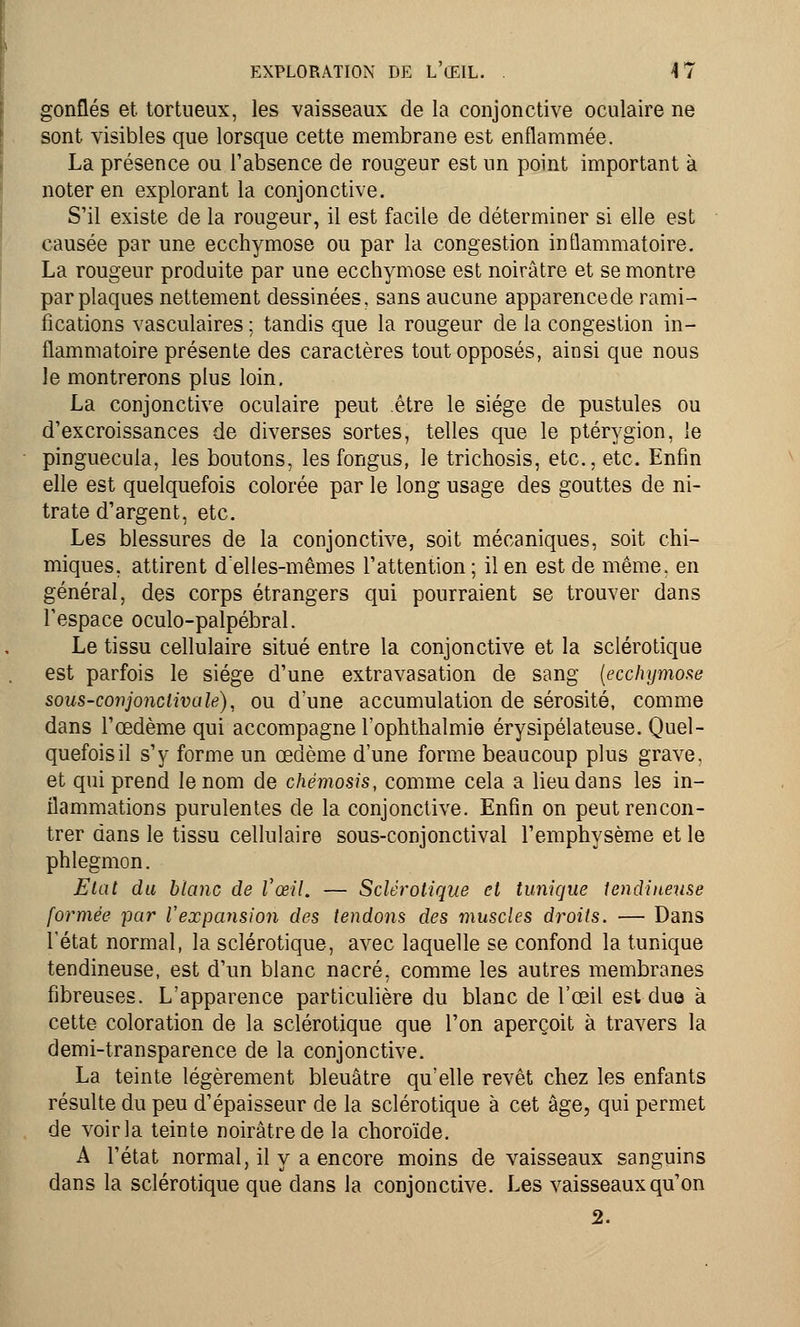 gonflés et tortueux, les vaisseaux de la conjonctive oculaire ne sont visibles que lorsque cette membrane est enflammée. La présence ou l'absence de rougeur est un point important à noter en explorant la conjonctive. S'il existe de la rougeur, il est facile de déterminer si elle est causée par une ecchymose ou par la congestion inflammatoire. La rougeur produite par une ecchymose est noirâtre et se montre par plaques nettement dessinées, sans aucune apparencede rami- fications vasculaires ; tandis que la rougeur de la congestion in- flammatoire présente des caractères tout opposés, ainsi que nous le montrerons plus loin. La conjonctive oculaire peut être le siège de pustules ou d'excroissances de diverses sortes, telles que le ptérygion, ie pinguecula, les boutons, lesfongus, le trichosis, etc., etc. Enfin elle est quelquefois colorée par le long usage des gouttes de ni- trate d'argent, etc. Les blessures de la conjonctive, soit mécaniques, soit chi- miques, attirent delles-mêmes l'attention; il en est de même, en général, des corps étrangers qui pourraient se trouver dans l'espace oculo-palpébral. Le tissu cellulaire situé entre la conjonctive et la sclérotique est parfois le siège d'une extravasation de sang [ecchymose sous-conjonclivale), ou d'une accumulation de sérosité, comme dans l'œdème qui accompagne l'ophthalmie érysipélateuse. Quel- quefois il s'y forme un œdème d'une forme beaucoup plus grave, et qui prend le nom de chémosis, comme cela a lieu dans les in- flammations purulentes de la conjonctive. Enfin on peut rencon- trer dans le tissu cellulaire sous-conjonctival l'emphysème et le phlegmon. Etat du blanc de l'œil. — Sclérotique et tunique tendineuse formée par Vexpansion des tendons des muscles droits. — Dans l'état normal, la sclérotique, avec laquelle se confond la tunique tendineuse, est d'un blanc nacré, comme les autres membranes fibreuses. L'apparence particulière du blanc de l'œil est due à cette coloration de la sclérotique que l'on aperçoit à travers la demi-transparence de la conjonctive. La teinte légèrement bleuâtre qu'elle revêt chez les enfants résulte du peu d'épaisseur de la sclérotique à cet âge, qui permet de voir la teinte noirâtre de la choroïde. A l'état normal, il y a encore moins de vaisseaux sanguins dans la sclérotique que dans la conjonctive. Les vaisseaux qu'on 2.