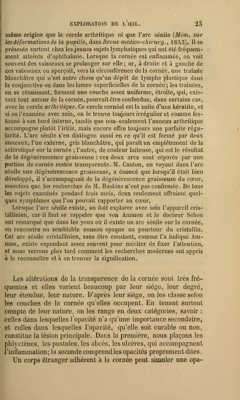 même origine que le cercle arthritique ni que l'arc sénile (Mëm. sur les déformations de la pupille, dans Revue médico-chirurg., 1853). Il se présente surtout chez les jeunes sujets lymphatiques qui ont été fréquem- ment atteints d'ophthalmie. Lorsque la cornée est enflammée_, on voit souvent des vaisseaux se prolonger sur elle ; or, à droite et à gauche de ces vaisseaux on aperçoit, vers la circonférence de la cornée, une traînée blanchâtre qui n'est autre chose qu'un dépôt de lymphe plastique dans la conjonctive ou dans les lames superficielles de la cornée ; les traînées, en se réunissant, forment une couche assez uniforme, étroite, qui, exis- tant tout autour de la cornée, pourrait être confondue, dans certains cas, avec le cercle arthritique. Ce cercle cornéal est la suite d'une kératite, et si on l'examine avec soin, on le trouve toujours irrégulier et comme fes- tonné à son bord interne, tandis que non-seulement l'anneau arthritique accompagne plutôt l'iritis, mais encore offre toujours une parfaite régu- larité. L'arc sénile s'en distingue aussi en ce qu'il est formé par deux anneaux,' l'un externe, gris blanchâtre, qui paraît un empiétement de la sclérotique sur la cornée ; l'autre, de couleur laiteuse, qui est le résultat de la dégénérescence graisseuse : ces deux arcs sont séparés par une portion de cornée restée transparente. M. Canton, en voyant dans l'arc sénile une dégénérescence graisseuse, a énoncé que lorsqu'il était bien développé, il s'accompagnait de la dégénérescence graisseuse du cœur, assertion que les recherches de M. Haskins n'ont pas confirmée. De tous les sujets examinés pendant trois mois, deux seulement offraient quel- ques symptômes que l'on pouvait rapporter au cœur. Lorsque l'arc sénile existe, on doit explorer avec soin l'appareil cris- tallinien, car il faut se rappeler que von Ammon et le docteur Schon ont remarqué que dans les yeux où il existe un arc sénile sur la cornée, on rencontre un semblable anneau opaque au pourtour du cristallin. Cet arc sénile cristallinien, sans être constant, comme l'a indiqué Am- mon, existe cependant assez souvent pour mériter de fixer l'attention, et nous verrons plus tard comment les recherches modernes ont appris à le reconnaître et à en trouver la signification. Les altérations de la transparence de la cornée sont très fré- quentes et elles varient beaucoup par leur siège, leur degré, leur étendue, leur nature. D'après leur siège, on les classe selon les couches de la cornée qu'elles occupent. En tenant surtout compte de leur nature, on les range en deux catégories, savoir : celles dans lesquelles l'opacité n'a qu'une importance secondaire, et celles dans lesquelles l'opacité, qu'elle soit curable ou non, constitue la lésion principale. Dans la première, nous plaçons les phlyctènes, les pustules, les abcès, les ulcères, qui accompagnent l'inflammation; la seconde comprend les opacités proprement dites. Un corps étranger adhérent à la cornée peut simuler une opa-