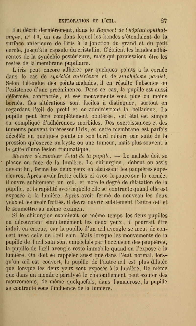 J'ai décrit dernièrement, dans le Rapport de Vhôpital ophthal- mique, n° 4 0, un cas dans lequel les bandes s'étendaient de la surface antérieure de l'iris à la jonction du grand et du petit cercle, jusqu'à la capsule du cristallin. C'étaient les bandes adhé- rentes de la synéchie postérieure, mais qui paraissaient être les restes de la membrane pupillaire. L'iris peut encore adhérer par quelques points à la cornée dans le cas de synéchie antérieure et de staphylôme partiel. Selon l'étendue des points malades, il en résulte l'absence ou l'existence d'une proéminence. Dans ce cas, la pupille est aussi déformée, contractée, et ses mouvements sont plus ou moins bornés. Ces altérations sont faciles à distinguer, surtout en regardant l'œil de profil et en administrant la belladone. La pupille peut être complètement oblitérée, cet état est simple ou compliqué d'adhérences morbides. Des excroissances et des tumeurs peuvent intéresser l'iris, et cette membrane est parfois décollée en quelques points de son bord ciliaire par suite de la pression qu'exerce un kyste ou une tumeur, mais plus souvent à la suite d'une lésion traumatique. Manière d'examiner Vétat de la pupille. — Le malade doit se placer en face de la lumière. Le chirurgien, debout ou assis devant lui, ferme les deux yeux en abaissant les paupières supé- rieures. Après avoir frotté celles-ci avec le pouce sur la cornée, il ouvre subitement un œil, et note le degré de dilatation de la pupille, et la rapidité avec laquelle elle se contracte quand elle est exposée à la lumière. Après avoir fermé de nouveau les deux yeux et les avoir frottés, il devra ouvrir subitement l'autre œil et le soumettre au même examen. Si le chirurgien examinait en même temps les deux pupilles en découvrant simultanément les deux yeux, il pourrait être induit en erreur, car la pupille d'un œil aveugle se meut de con- cert avec celle de l'œil sain. Mais lorsque les mouvements de la pupille de l'œil sain sont empêchés par l'occlusion des paupières, la pupille de l'œil aveugle reste immobile quand on l'expose à la lumière. On doit se rappeler aussi que dans l'état normal, lors- qu'un œil est couvert, la pupille de l'autre œil est plus dilatée que lorsque les deux yeux sont exposés à la lumière. De même que dans un membre paralysé le chatouillement peut exciter des mouvements, de même quelquefois, dans l'amaurose, la pupille se contracte sous l'influence de la lumière.