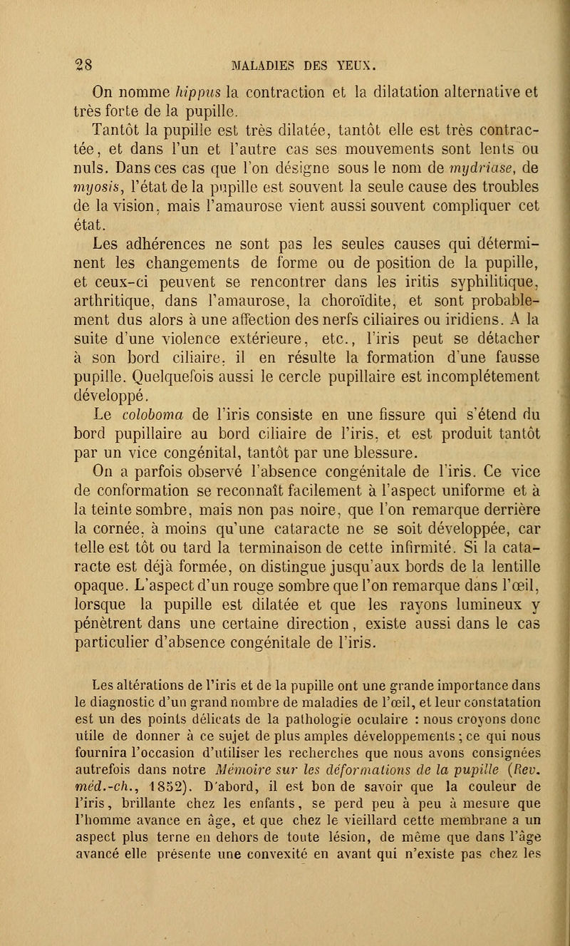 On nomme hippus la contraction et la dilatation alternative et très forte de la pupille. Tantôt la pupille est très dilatée, tantôt elle est très contrac- tée, et dans l'un et l'autre cas ses mouvements sont lents ou nuls. Dans ces cas que l'on désigne sous le nom de mydriase, de myosis, l'état de la pupille est souvent la seule cause des troubles de la vision, mais l'amaurose vient aussi souvent compliquer cet état. Les adhérences ne sont pas les seules causes qui détermi- nent les changements de forme ou de position de la pupille, et ceux-ci peuvent se rencontrer dans les iritis syphilitique, arthritique, dans l'amaurose, la choroïdite, et sont probable- ment dus alors à une affection des nerfs ciliaires ou iridiens. A la suite d'une violence extérieure, etc., l'iris peut se détacher à son bord ciliaire. il en résulte la formation d'une fausse pupille. Quelquefois aussi le cercle pupillaire est incomplètement développé. Le coloboma de l'iris consiste en une fissure qui s'étend du bord pupillaire au bord ciliaire de l'iris, et est produit tantôt par un vice congénital, tantôt par une blessure. On a parfois observé l'absence congénitale de l'iris. Ce vice de conformation se reconnaît facilement à l'aspect uniforme et à la teinte sombre, mais non pas noire, que l'on remarque derrière la cornée, à moins qu'une cataracte ne se soit développée, car telle est tôt ou tard la terminaison de cette infirmité. Si la cata- racte est déjà formée, on distingue jusqu'aux bords de la lentille opaque. L'aspect d'un rouge sombre que l'on remarque dans l'œil, lorsque la pupille est dilatée et que les rayons lumineux y pénètrent dans une certaine direction, existe aussi dans le cas particulier d'absence congénitale de l'iris. Les altérations de l'iris et de la pupille ont une grande importance dans le diagnostic d'un grand nombre de maladies de l'œil, et leur constatation est un des points délicats de la pathologie oculaire : nous croyons donc utile de donner à ce sujet de plus amples développements ; ce qui nous fournira l'occasion d'utiliser les recherches que nous avons consignées autrefois dans notre Mémoire sur les déformations de la pupille (Rev. méd.-ch., 1852). D'abord, il est bonde savoir que la couleur de l'iris, brillante chez les enfants, se perd peu à peu à mesure que l'homme avance en âge, et que chez le vieillard cette membrane a un aspect plus terne en dehors de toute lésion, de même que dans l'âge avancé elle présente une convexité en avant qui n'existe pas chez les