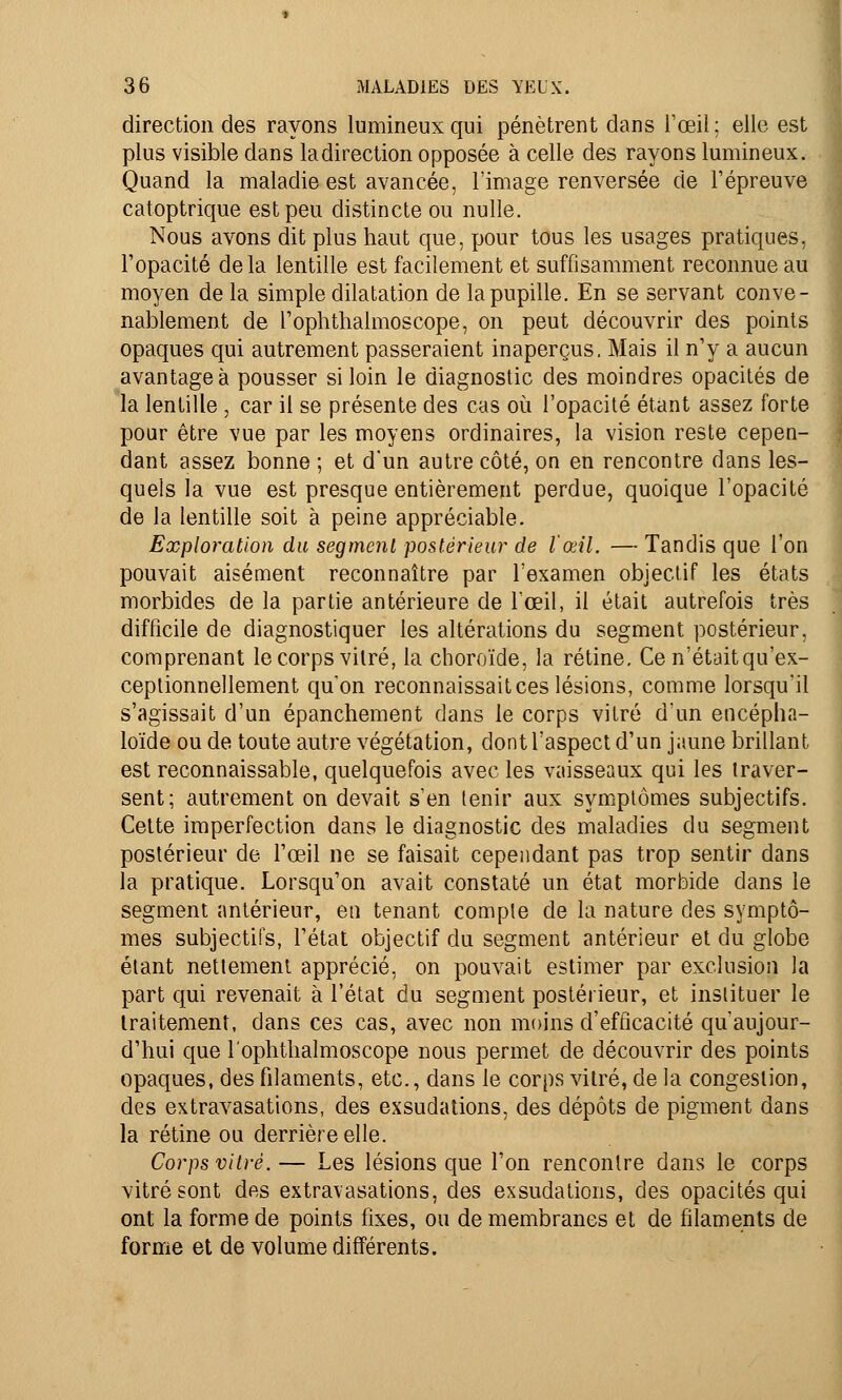 direction des rayons lumineux qui pénètrent dans l'œil; elle est plus visible dans la direction opposée à celle des rayons lumineux. Quand la maladie est avancée, l'image renversée de l'épreuve catoptrique est peu distincte ou nulle. Nous avons dit plus haut que, pour tous les usages pratiques, l'opacité delà lentille est facilement et suffisamment reconnue au moyen de la simple dilatation de la pupille. En se servant conve- nablement de l'ophthalmoscope, on peut découvrir des points opaques qui autrement passeraient inaperçus. Mais il n'y a aucun avantagea pousser si loin le diagnostic des moindres opacités de la lentille , car il se présente des cas où l'opacité étant assez forte pour être vue par les moyens ordinaires, la vision reste cepen- dant assez bonne ; et d'un autre côté, on en rencontre dans les- quels la vue est presque entièrement perdue, quoique l'opacité de la lentille soit à peine appréciable. Exploration du segment postérieur de l'œil. — Tandis que l'on pouvait aisément reconnaître par l'examen objectif les états morbides de la partie antérieure de l'œil, il était autrefois très difficile de diagnostiquer les altérations du segment postérieur, comprenant le corps vitré, la choroïde, la rétine. Ce n'était qu'ex- ceptionnellement qu'on reconnaissait ces lésions, comme lorsqu'il s'agissait d'un épanchement dans le corps vitré d'un encépha- loïde ou de toute autre végétation, dont l'aspect d'un jaune brillant est reconnaissable, quelquefois avec les vaisseaux qui les traver- sent; autrement on devait s'en tenir aux symptômes subjectifs. Cette imperfection dans le diagnostic des maladies du segment postérieur de l'œil ne se faisait cependant pas trop sentir dans la pratique. Lorsqu'on avait constaté un état morbide dans le segment antérieur, en tenant compte de la nature des symptô- mes subjectifs, l'état objectif du segment antérieur et du globe étant nettement apprécié, on pouvait estimer par exclusion la part qui revenait à l'état du segment postérieur, et instituer le traitement, dans ces cas, avec non moins d'efficacité qu'aujour- d'hui que l'ophtlialmoscope nous permet de découvrir des points opaques, des filaments, etc., dans le corps vitré, de la congestion, des extravasations, des exsudations, des dépôts de pigment dans la rétine ou derrière elle. Corps vitré. — Les lésions que l'on rencontre dans le corps vitré sont des extravasations, des exsudations, des opacités qui ont la forme de points fixes, ou de membranes et de filaments de forme et de volume différents.